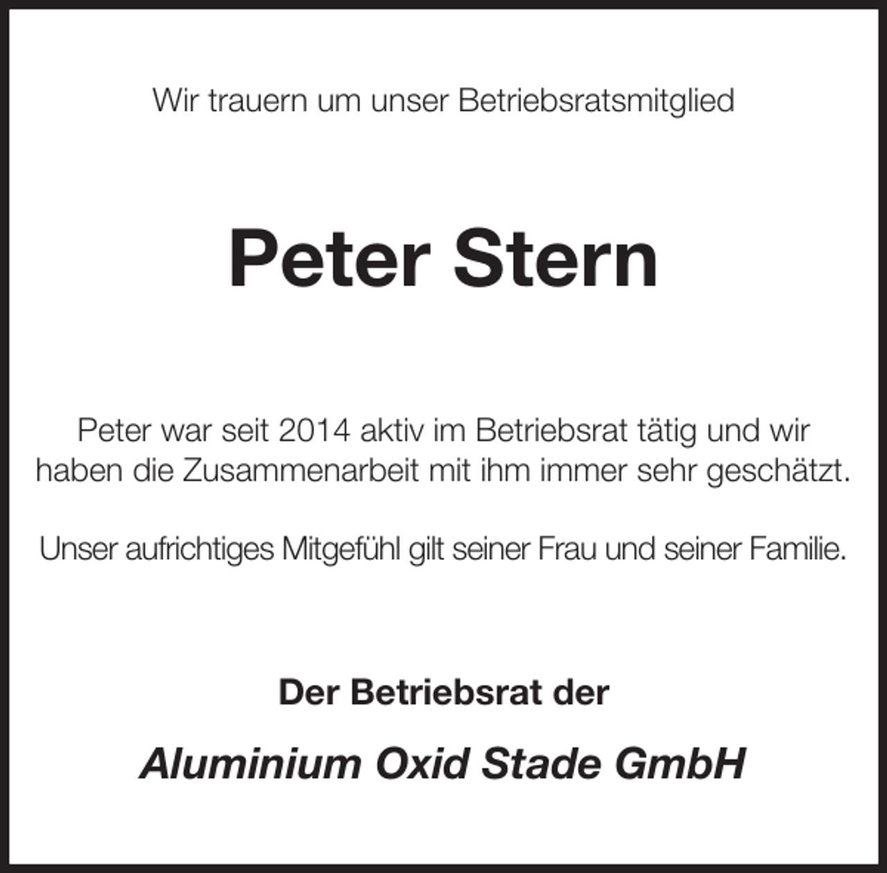 <p>Wir trauern um unser Betriebsratsmitglied<br />Peter Stern<br />Peter war seit 2014 aktiv im Betriebsrat tätig und wir<br />haben die Zusammenarbeit mit ihm immer sehr geschätzt.</p><p>Unser aufrichtiges Mitgefühl gilt seiner Frau und seiner Familie.<br />Der Betriebsrat der<br />Aluminium Oxid Stade GmbH</p>