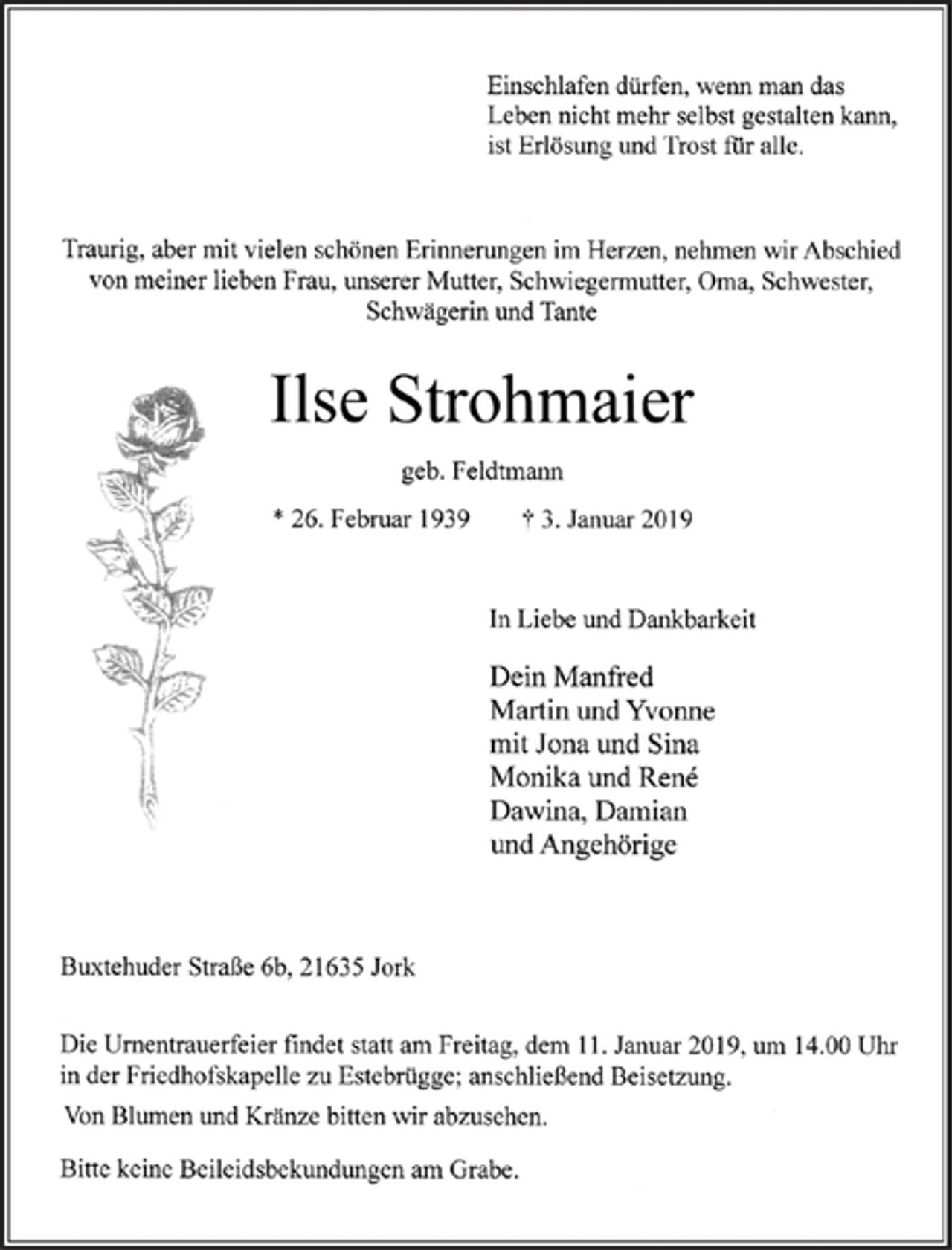 <p>Einschlafen dürfen, wenn man das<br />Leben nicht mehr selbst gestalten kann,<br />ist Erlösung und Trost für alle.<br />Traurig, aber mit vielen schönen Erinnerungen im Herzen, nehmen wir Abschied<br />von meiner lieben Frau, unserer Mutter, Schwiegermutter, Oma, Schwester,<br />Schwägerin und Tante<br />Ilse Strohmaier<br />geb. Feldtmann<br />* 26.Februar 1939 3. Januar 2019<br />In Liebe und Dankbarkeit<br />Dein Manfred<br />Martin und Yvonne<br />mit Jona und Sina<br />Monika und Ren6<br />Dawin4 Damian<br />undAngehörige<br />Buxtehuder Straße 6b,21635 Jork<br />Die Urnentrauerfeier findet statt am Freitag, dem 11. Januar 2019, um 14.00 Uhr<br />in der Friedhofskapelle zu Estebrügge; anschließend Beisetzung.<br />Von Blumen und Kränze bitten wir abzusehen.<br />Bitte keine Beileidsbekundungen am Grabe.</p>