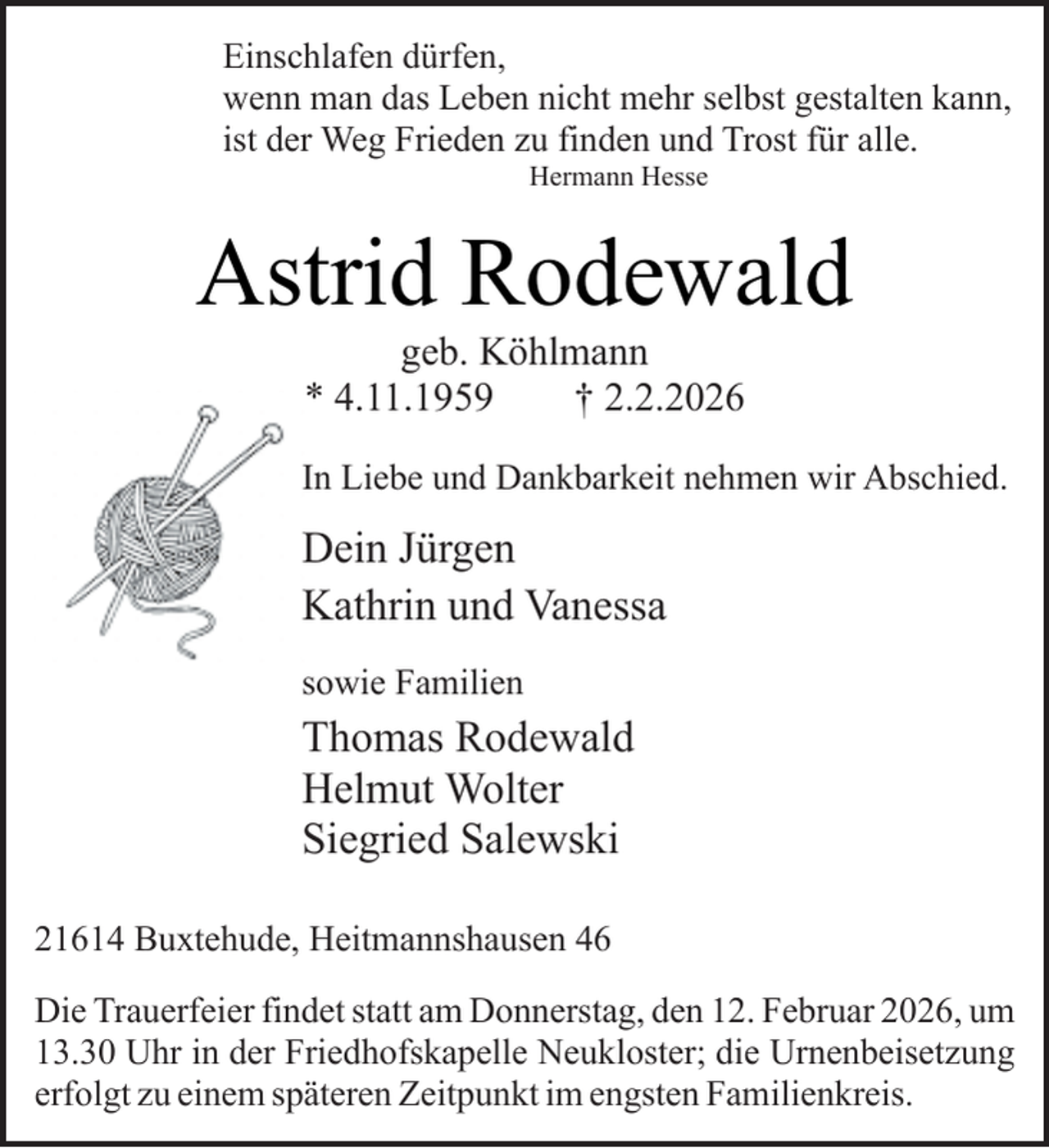 <p>Einschlafen dürfen,<br />wenn man das Leben nicht mehr selbst gestalten kann,<br />ist der Weg Frieden zu finden und Trost für alle.<br />Hermann Hesse</p><p>Astrid Rodewald<br />geb. Köhlmann<br />* 4.11.1959<br />† 2.2.2026</p><p>In Liebe und Dankbarkeit nehmen wir Abschied.</p><p>Dein Jürgen<br />Kathrin und Vanessa<br />sowie Familien</p><p>Thomas Rodewald<br />Helmut Wolter<br />Siegried Salewski<br />21614 Buxtehude, Heitmannshausen 46<br />Die Trauerfeier findet statt am Donnerstag, den 12. Februar 2026, um<br />13.30 Uhr in der Friedhofskapelle Neukloster; die Urnenbeisetzung<br />erfolgt zu einem späteren Zeitpunkt im engsten Familienkreis.</p>