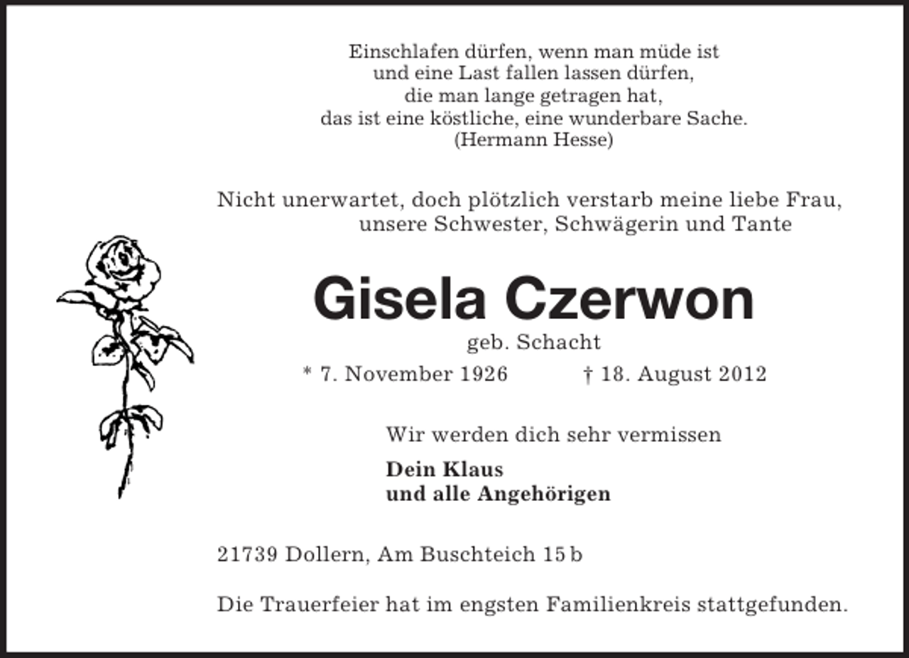 <p>Einschlafen dürfen, wenn man müde ist<br />und eine Last fallen lassen dürfen,<br />die man lange getragen hat,<br />das ist eine köstliche, eine wunderbare Sache.<br />(Hermann Hesse)<br />Nicht unerwartet, doch plötzlich verstarb meine liebe Frau, unsere Schwester, Schwägerin und Tante<br />Gisela Czerwon<br />geb. Schacht<br />* 7. November 1926 † 18. August 2012<br />Wir werden dich sehr vermissen<br />Dein Klaus<br />und alle Angehörigen<br />21739 Dollern, Am Buschteich 15 b</p><p>Die Trauerfeier hat im engsten Familienkreis stattgefunden.</p>