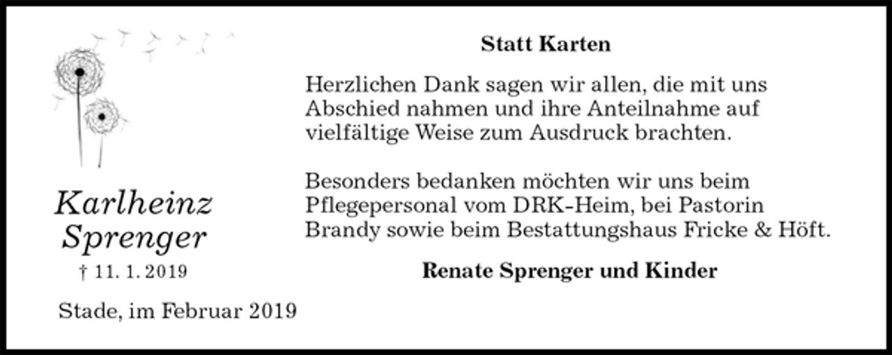 <p>Statt Karten<br />Herzlichen Dank sagen wir allen, die mit uns<br />Abschied nahmen und ihre Anteilnahme auf<br />vielfältige Weise zum Ausdruck brachten.</p><p>Besonders bedanken möchten wir uns beim<br />Pflegepersonal vom DRK-Heim, bei Pastorin<br />Brandy sowie beim Bestattungshaus Fricke &amp; Höft.<br />Renate Sprenger und Kinder<br />Stade, im Februar 2019<br />Karlheinz<br />Sprenger<br />† 11. 1. 2019</p>