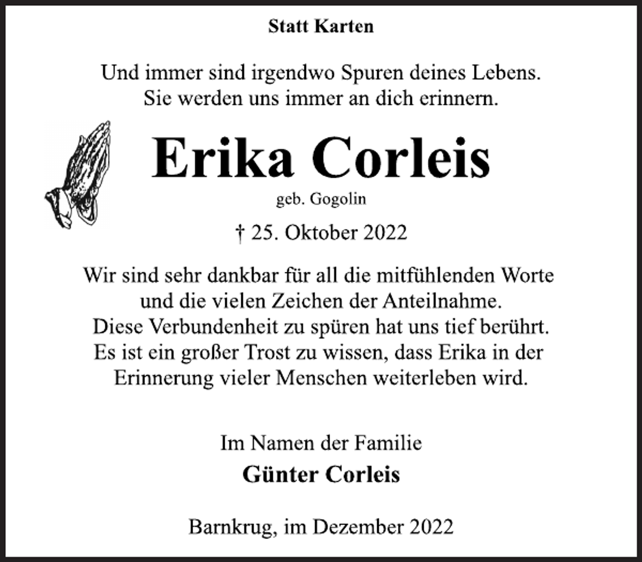 <p>Statt Karten<br />Und immer sind irgendwo Spuren deines Lebens.<br />Sie werden uns immer an dich erinnern.<br />Erika Corleis<br />geb. Gogolin<br />† 25. Oktober 2022<br />Wir sind sehr dankbar für all die mitfühlenden Worte<br />und die vielen Zeichen der Anteilnahme.<br />Diese Verbundenheit zu spüren hat uns tief berührt.<br />Es ist ein großer Trost zu wissen, dass Erika in der<br />Erinnerung vieler Menschen weiterleben wird.<br />Im Namen der Familie<br />Günter Corleis<br />Barnkrug, im Dezember 2022</p>