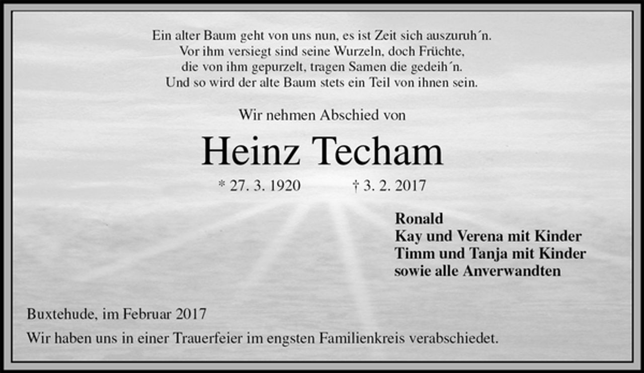 <p>Ein alter Baum geht von uns nun, es ist Zeit sich auszuruh´n.<br />Vor ihm versiegt sind seine Wurzeln, doch Früchte,<br />die von ihm gepurzelt, tragen Samen die gedeih´n.<br />Und so wird der alte Baum stets ein Teil von ihnen sein.</p><p>Wir nehmen Abschied von<br />Heinz Techam<br />* 27. 3. 1920 † 3. 2. 2017<br />Ronald<br />Kay und Verena mit Kinder<br />Timm und Tanja mit Kinder<br />sowie alle Anverwandten</p><p>Buxtehude, im Februar 2017<br />Wir haben uns in einer Trauerfeier im engsten Familienkreis verabschiedet.</p>