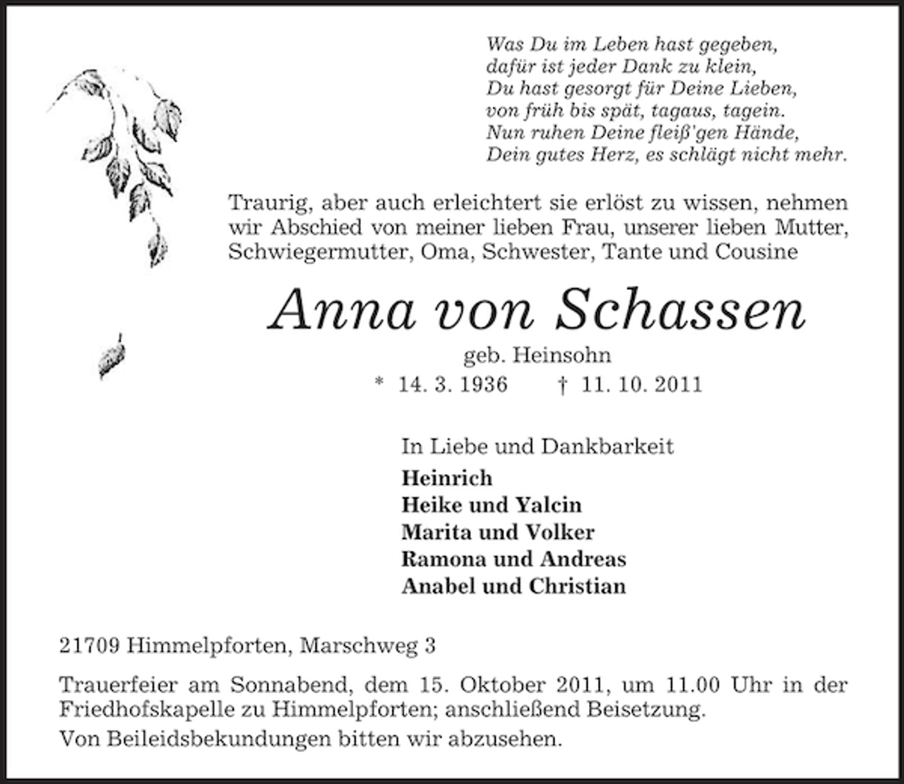 <p>Was Du im Leben hast gegeben,<br />dafür ist jeder Dank zu klein,<br />Du hast gesorgt für Deine Lieben,<br />von früh bis spät, tagaus, tagein.<br />Nun ruhen Deine fleiß'gen Hände,<br />Dein gutes Herz, es schlägt nicht mehr.<br />Traurig, aber auch erleichtert sie erlöst zu wissen, nehmen wir Abschied von meiner lieben Frau, unserer lieben Mutter,<br />Schwiegermutter, Oma, Schwester, Tante und Cousine<br />Anna von Schassen<br />geb. Heinsohn<br />* 14. 3. 1936 † 11. 10. 2011<br />In Liebe und Dankbarkeit<br />Heinrich<br />Heike und Yalcin<br />Marita und Volker<br />Ramona und Andreas<br />Anabel und Christian<br />21709 Himmelpforten, Marschweg 3<br />Trauerfeier am Sonnabend, dem 15. Oktober 2011, um 11.00 Uhr in der Friedhofskapelle zu Himmelpforten; anschließend Beisetzung.<br />Von Beileidsbekundungen bitten wir abzusehen.</p>