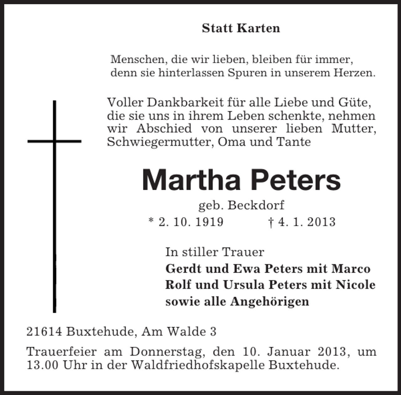 <p>Statt Karten<br />Menschen, die wir lieben, bleiben für immer,<br />denn sie hinterlassen Spuren in unserem Herzen.</p><p>Voller Dankbarkeit für alle Liebe und Güte,<br />die sie uns in ihrem Leben schenkte, nehmen<br />wir Abschied von unserer lieben Mutter,<br />Schwiegermutter, Oma und Tante</p><p>Martha Peters<br />geb. Beckdorf<br />* 2. 10. 1919<br />† 4. 1. 2013<br />In stiller Trauer<br />Gerdt und Ewa Peters mit Marco<br />Rolf und Ursula Peters mit Nicole<br />sowie alle Angehörigen<br />21614 Buxtehude, Am Walde 3<br />Trauerfeier am Donnerstag, den 10. Januar 2013, um<br />13.00 Uhr in der Waldfriedhofskapelle Buxtehude.</p>