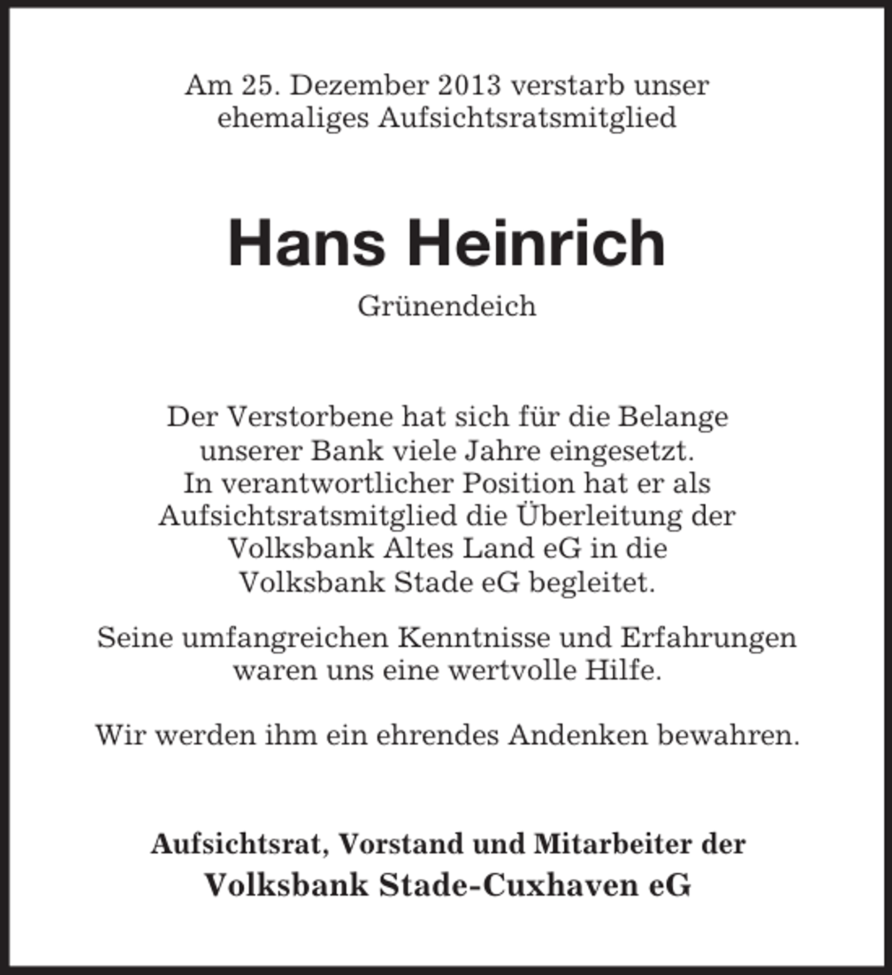 <p>Am 25. Dezember 2013 verstarb unser<br />ehemaliges Aufsichtsratsmitglied<br />Hans Heinrich<br />Grünendeich<br />Der Verstorbene hat sich für die Belange<br />unserer Bank viele Jahre eingesetzt.<br />In verantwortlicher Position hat er als<br />Aufsichtsratsmitglied die Überleitung der<br />Volksbank Altes Land eG in die<br />Volksbank Stade eG begleitet.<br />Seine umfangreichen Kenntnisse und Erfahrungen<br />waren uns eine wertvolle Hilfe.</p><p>Wir werden ihm ein ehrendes Andenken bewahren.<br />Aufsichtsrat, Vorstand und Mitarbeiter der<br />Volksbank Stade-Cuxhaven eG</p>