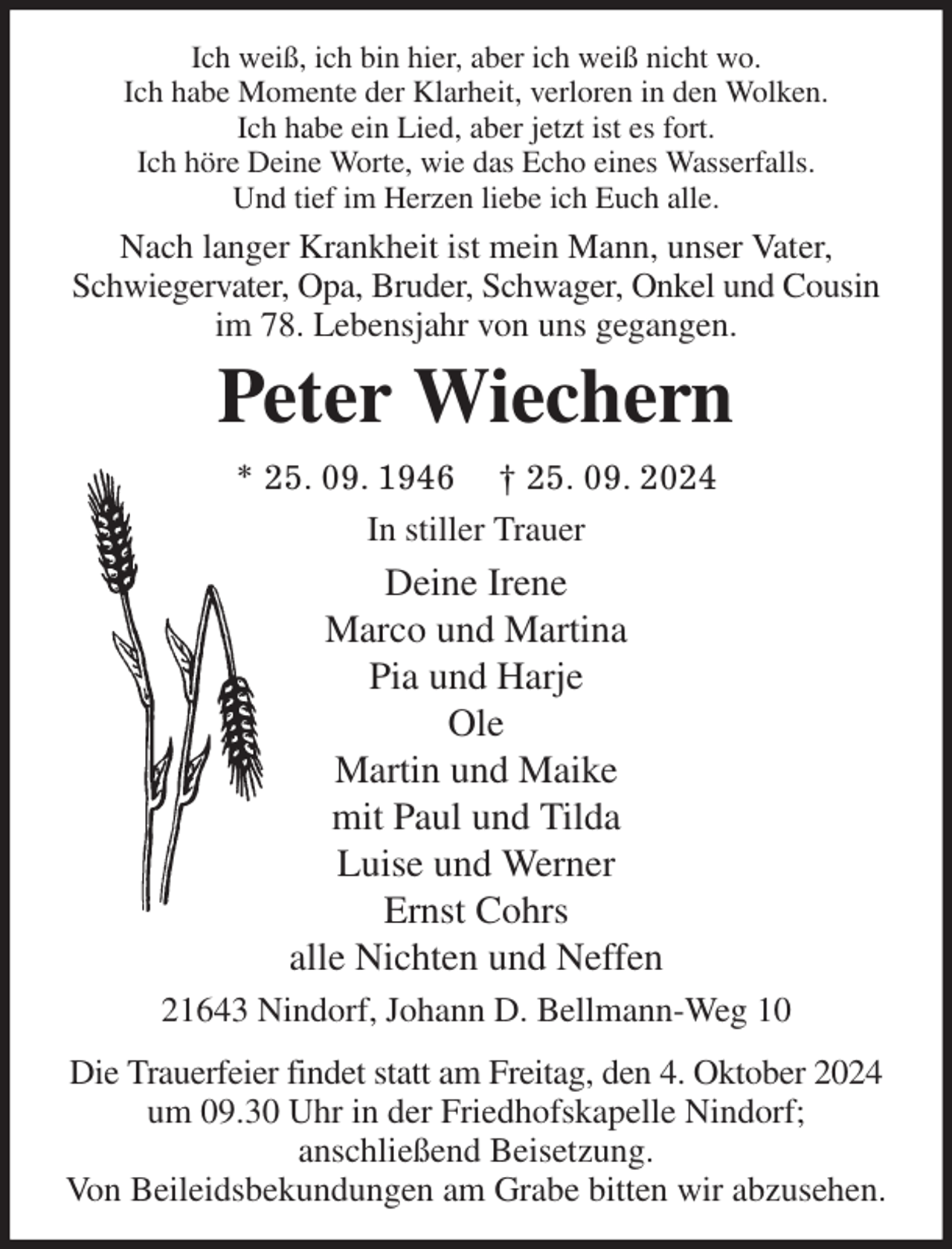 <p>Ich weiß, ich bin hier, aber ich weiß nicht wo.<br />Ich habe Momente der Klarheit, verloren in den Wolken.<br />Ich habe ein Lied, aber jetzt ist es fort.<br />Ich höre Deine Worte, wie das Echo eines Wasserfalls.<br />Und tief im Herzen liebe ich Euch alle.<br />Nach langer Krankheit ist mein Mann, unser Vater, Schwiegervater, Opa, Bruder, Schwager, Onkel und Cousin im 78. Lebensjahr von uns gegangen.<br />Peter Wiechern<br />* 25. 09. 1946 † 25. 09. 2024<br />In stiller Trauer<br />Deine Irene<br />Marco und Martina<br />Pia und Harje<br />Ole<br />Martin und Maike<br />mit Paul und Tilda<br />Luise und Werner<br />Ernst Cohrs<br />alle Nichten und Neffen<br />21643 Nindorf, Johann D. Bellmann-Weg 10<br />Die Trauerfeier findet statt am Freitag, den 4. Oktober 2024 um 09.30 Uhr in der Friedhofskapelle Nindorf;<br />anschließend Beisetzung.<br />Von Beileidsbekundungen am Grabe bitten wir abzusehen.</p>