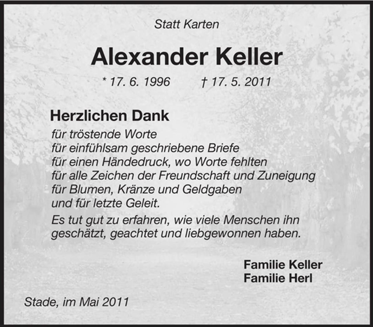<p>Statt Karten<br />Alexander Keller<br />* 17. 6. 1996 † 17. 5. 2011<br />Herzlichen Dank<br />für tröstende Worte<br />für einfühlsam geschriebene Briefe<br />für einen Händedruck, wo Worte fehlten<br />für alle Zeichen der Freundschaft und Zuneigung<br />für Blumen, Kränze und Geldgaben<br />und für letzte Geleit.<br />Es tut gut zu erfahren, wie viele Menschen ihn<br />geschätzt, geachtet und liebgewonnen haben.<br />Familie Keller<br />Familie Herl<br />Stade, im Mai 2011</p>