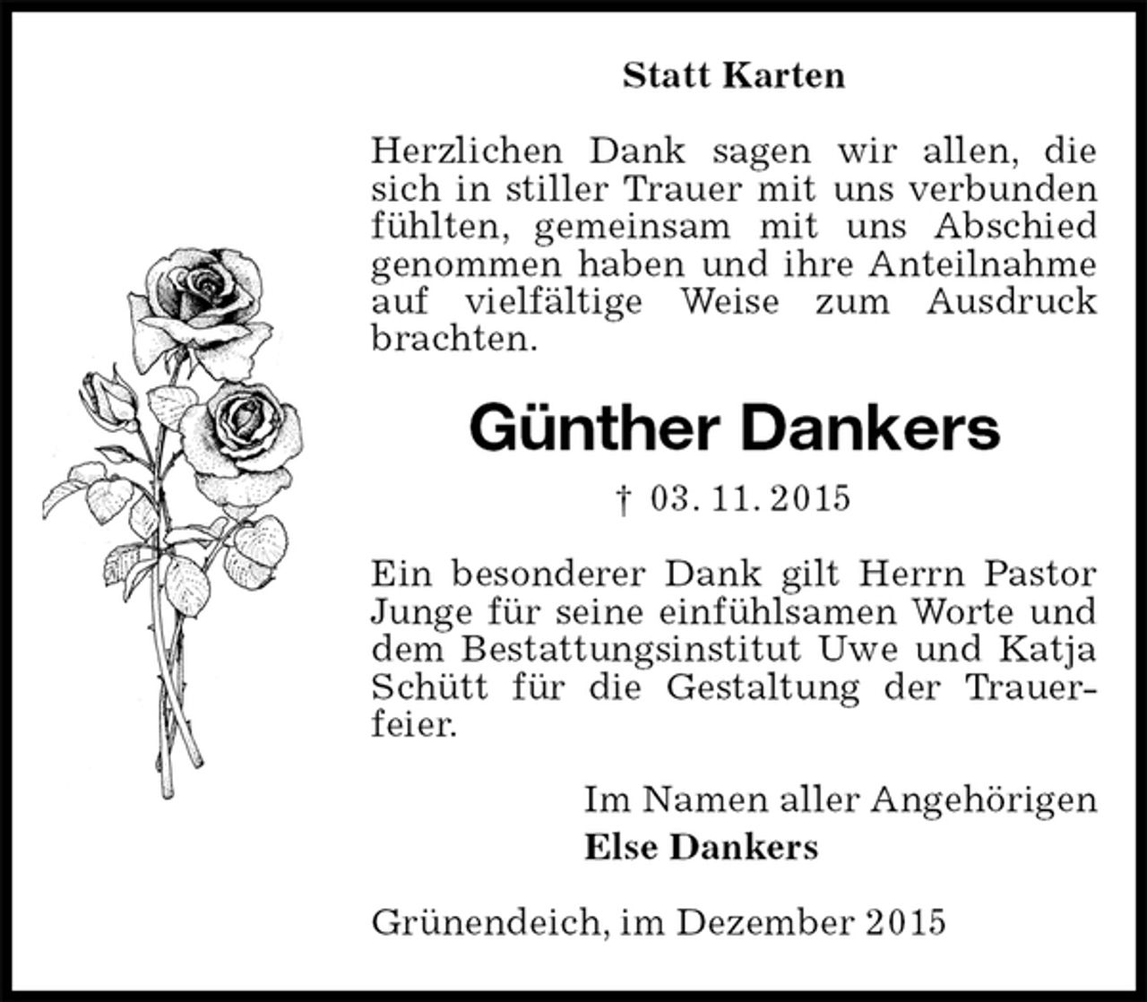 <p>Statt Karten<br />Herzlichen Dank sagen wir allen, die sich in stiller Trauer mit uns verbunden fühlten, gemeinsam mit uns Abschied genommen haben und ihre Anteilnahme auf vielfältige Weise zum Ausdruck brachten.<br />Günther Dankers<br />† 03. 11. 2015<br />Ein besonderer Dank gilt Herrn Pastor Junge für seine einfühlsamen Worte und dem Bestattungsinstitut Uwe und Katja Schütt für die Gestaltung der Trauer-feier.<br />Im Namen aller Angehörigen<br />Else Dankers<br />Grünendeich, im Dezember 2015</p>