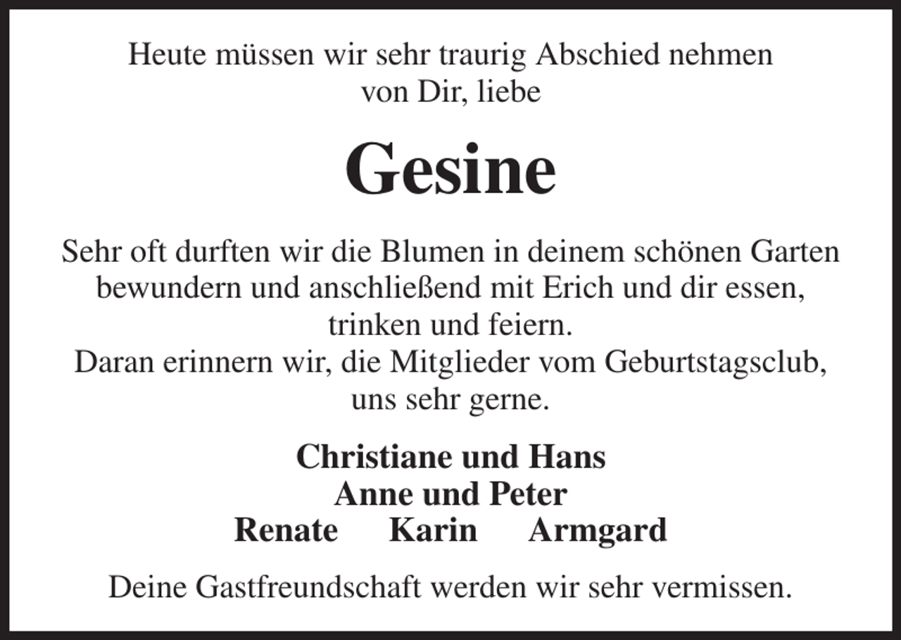 <p>Heute müssen wir sehr traurig Abschied nehmen<br />von Dir, liebe<br />Gesine<br />Sehr oft durften wir die Blumen in deinem schönen Garten bewundern und anschließend mit Erich und dir essen,<br />trinken und feiern.<br />Daran erinnern wir, die Mitglieder vom Geburtstagsclub, uns sehr gerne.<br />Christiane und Hans<br />Anne und Peter<br />Renate Karin Armgard<br />Deine Gastfreundschaft werden wir sehr vermissen.</p>