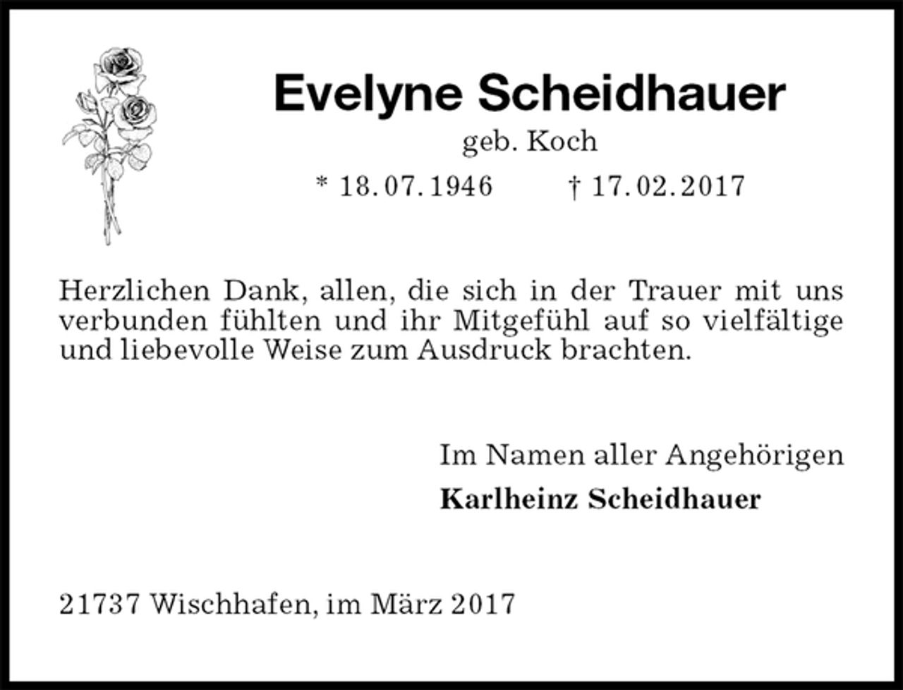 <p>Evelyne Scheidhauer<br />geb. Koch<br />* 18. 07. 1946 † 17. 02. 2017<br />Herzlichen Dank, allen, die sich in der Trauer mit uns verbunden fühlten und ihr Mitgefühl auf so vielfältige und liebevolle Weise zum Ausdruck brachten.<br />Im Namen aller Angehörigen<br />Karlheinz Scheidhauer<br />21737 Wischhafen, im März 2017</p>