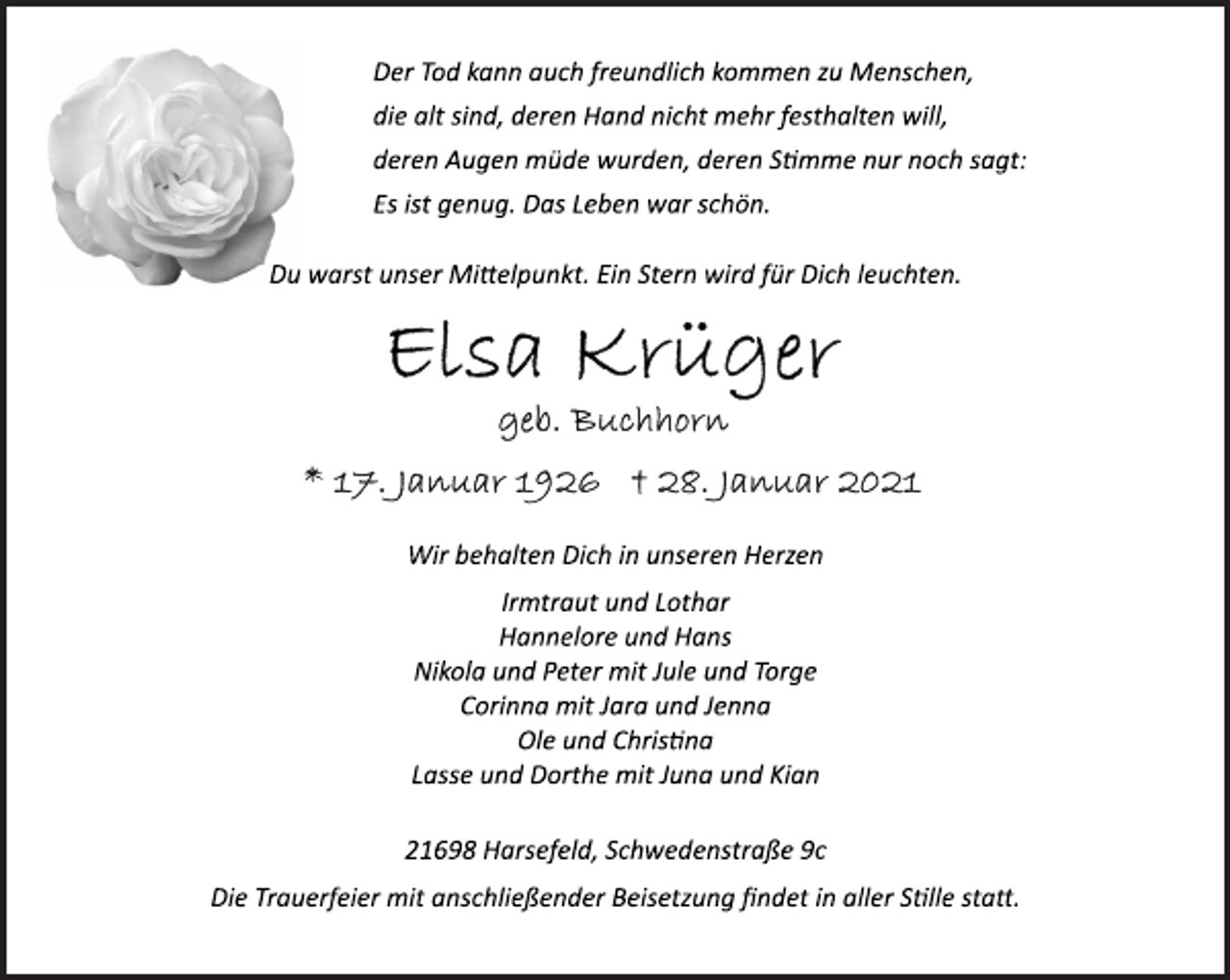 <p>Der Tod kann auch freundlich kommen zu Menschen,<br />die alt sind, deren Hand nicht mehr festhalten will,<br />deren Augen müde wurden, deren Stimme nur noch sagt:<br />Es ist genug. Das Leben war schön.<br />Du warst unser Mittelpunkt. Ein Stern wird für Dich leuchten.<br />Elsa Krüger<br />geb. Buchhorn<br />* 17. Januar 1926 + 28. Januar 2021<br />Wir behalten Dich in unseren Herzen<br />Irmtraut und Lothar<br />Hannelore und Hans<br />Nikola und Peter mit Jule und Torge<br />Corinna mit Jara und Jenna<br />Ole und Chrisina<br />Lasse und Dorthe mit Juna und Kian<br />21698 Harsefeld, Schwedenstraße 9c<br />Die Trauerfeier mit anschließender Beisetzung findet in aller Sille statt.</p>