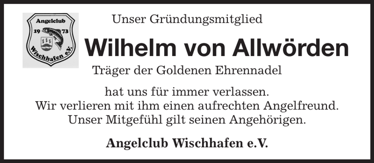 <p>Unser Gründungsmitglied<br />Wilhelm von Allwörden<br />Träger der Goldenen Ehrennadel<br />hat uns für immer verlassen.<br />Wir verlieren mit ihm einen aufrechten Angelfreund.<br />Unser Mitgefühl gilt seinen Angehörigen.<br />Angelclub Wischhafen e.V.</p>