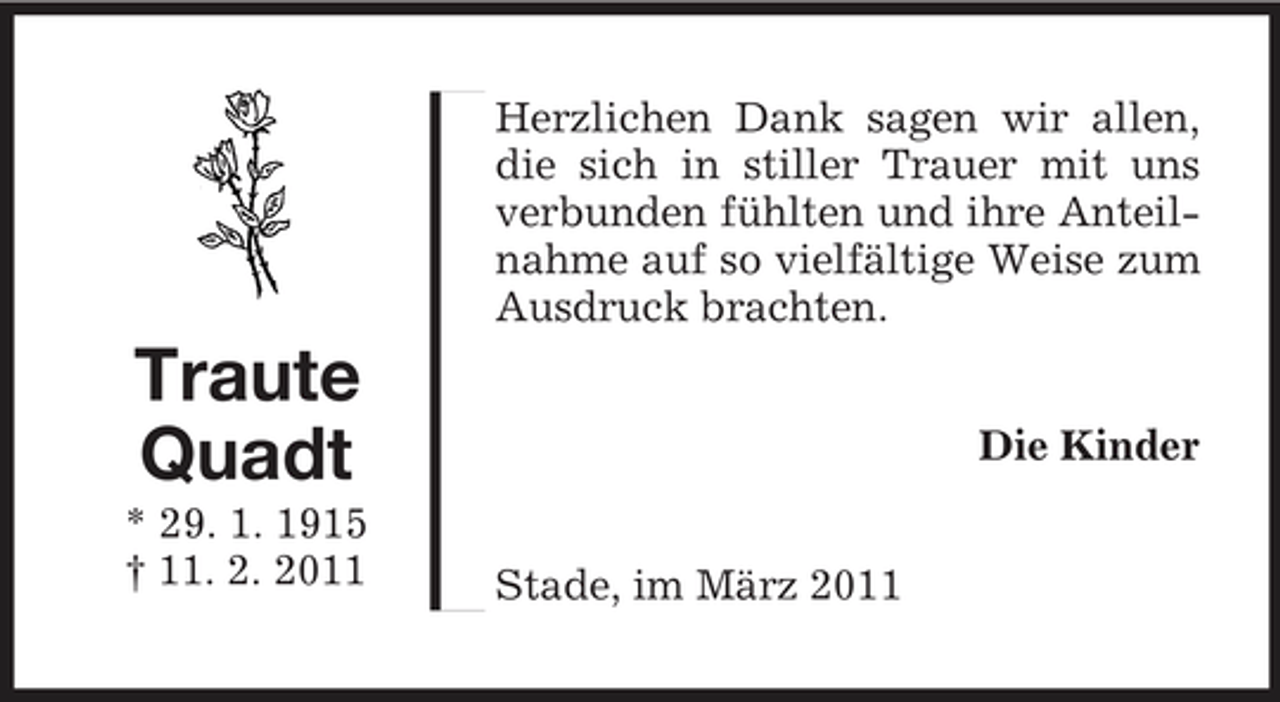 <p>Herzlichen Dank sagen wir allen, die sich in stiller Trauer mit uns verbunden fühlten und ihre Anteilnahme auf so vielfältige Weise zum Ausdruck brachten.</p><p>Traute Quadt<br />* 29. 1. 1915 † 11. 2. 2011 Stade, im März 2011</p><p>Die Kinder</p>