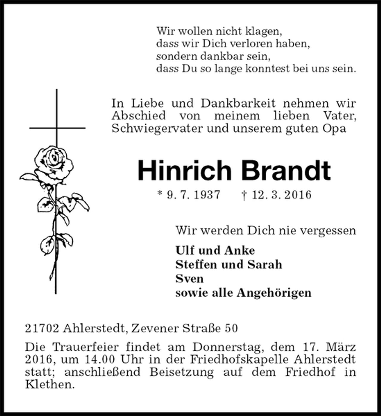 <p>Wir wollen nicht klagen,<br />dass wir Dich verloren haben,<br />sondern dankbar sein,<br />dass Du so lange konntest bei uns sein.<br />In Liebe und Dankbarkeit nehmen wir Abschied von meinem lieben Vater, Schwiegervater und unserem guten Opa<br />Hinrich Brandt<br />* 9. 7. 1937 † 12. 3. 2016<br />Wir werden Dich nie vergessen<br />Ulf und Anke<br />Steffen und Sarah<br />Sven<br />sowie alle Angehörigen<br />21702 Ahlerstedt, Zevener Straße 50<br />Die Trauerfeier findet am Donnerstag, dem 17. März 2016, um 14.00 Uhr in der Friedhofskapelle Ahlerstedt statt; anschließend Beisetzung auf dem Friedhof in Klethen.</p>