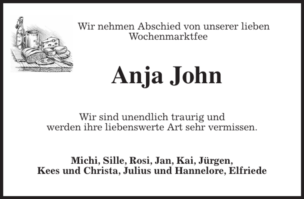 <p>Wir nehmen Abschied von unserer lieben Wochenmarktfee<br />Anja John<br />Wir sind unendlich traurig und<br />werden ihre liebenswerte Art sehr vermissen.<br />Michi, Sille, Rosi, Jan, Kai, Jürgen,<br />Kees und Christa, Julius und Hannelore, Elfriede</p>