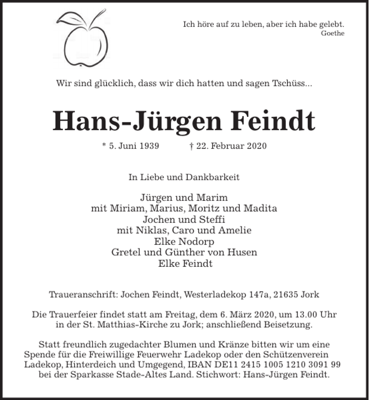 <p>Ich höre auf zu leben, aber ich habe gelebt.<br />Goethe</p>
<p>Wir sind glücklich, dass wir dich hatten und sagen Tschüss...<br />Hans-Jürgen Feindt<br />* 5. Juni 1939 † 22. Februar 2020<br />In Liebe und Dankbarkeit</p>
<p>Jürgen und Marim<br />mit Miriam, Marius, Moritz und Madita<br />Jochen und Steffi<br />mit Niklas, Caro und Amelie<br />Elke Nodorp<br />Gretel und Günther von Husen<br />Elke Feindt<br />Traueranschrift: Jochen Feindt, Westerladekop 147a, 21635 Jork</p>
<p>Die Trauerfeier findet statt am Freitag, dem 6. März 2020, um 13.00 Uhr<br />in der St. Matthias-Kirche zu Jork; anschließend Beisetzung.</p>
<p>Statt freundlich zugedachter Blumen und Kränze bitten wir um eine<br />Spende für die Freiwillige Feuerwehr Ladekop oder den Schützenverein Ladekop, Hinterdeich und Umgegend, IBAN DE11 2415 1005 1210 3091 99 bei der Sparkasse Stade-Altes Land. Stichwort: Hans-Jürgen Feindt.</p>