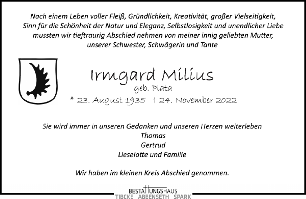 <p>Nach einem Leben voller Fleiß, Gründlichkeit, Kreativität, großer Vielseitigkeit,<br />Sinn für die Schönheit der Natur und Eleganz, Selbstlosigkeit und unendlicher Liebe<br />mussten wir tieftraurig Abschied nehmen von meiner innig geliebten Mutter,<br />unserer Schwester, Schwägerin und Tante<br />Irmgard Milius<br />geb. Plata<br />* 23. August 1935 † 24. November 2022<br />Sie wird immer in unseren Gedanken und unseren Herzen weiterleben<br />Thomas<br />Gertrud<br />Lieselotte und Familie<br />Wir haben im kleinen Kreis Abschied genommen.</p>