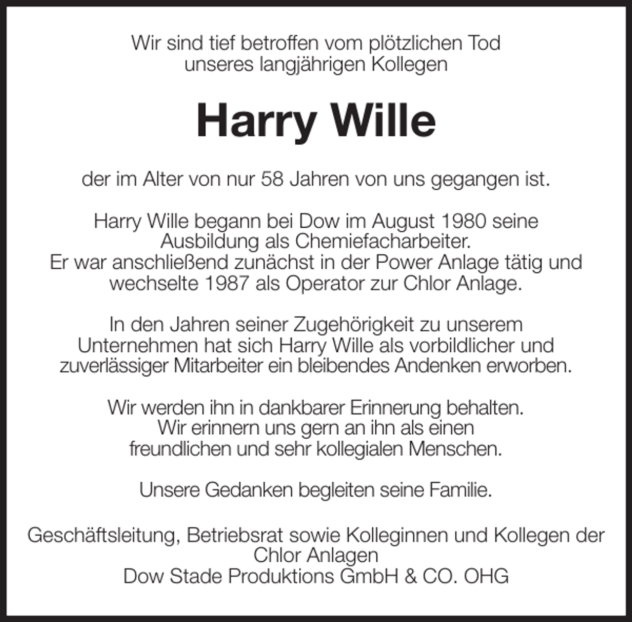 <p>Wir sind tief betroffen vom plötzlichen Tod<br />unseres langjährigen Kollegen<br />Harry Wille<br />der im Alter von nur 58 Jahren von uns gegangen ist.</p><p>Harry Wille begann bei Dow im August 1980 seine<br />Ausbildung als Chemiefacharbeiter.<br />Er war anschließend zunächst in der Power Anlage tätig und wechselte 1987 als Operator zur Chlor Anlage.</p><p>In den Jahren seiner Zugehörigkeit zu unserem<br />Unternehmen hat sich Harry Wille als vorbildlicher und<br />zuverlässiger Mitarbeiter ein bleibendes Andenken erworben.</p><p>Wir werden ihn in dankbarer Erinnerung behalten.<br />Wir erinnern uns gern an ihn als einen<br />freundlichen und sehr kollegialen Menschen.</p><p>Unsere Gedanken begleiten seine Familie.<br />Geschäftsleitung, Betriebsrat sowie Kolleginnen und Kollegen der Chlor Anlagen<br />Dow Stade Produktions GmbH &amp; CO. OHG</p>
