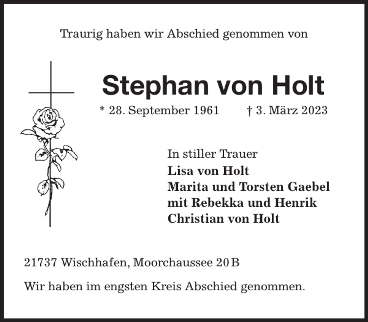 <p>Traurig haben wir Abschied genommen von<br />Stephan von Holt<br />* 28. September 1961 † 3. März 2023<br />In stiller Trauer<br />Lisa von Holt<br />Marita und Torsten Gaebel<br />mit Rebekka und Henrik<br />Christian von Holt<br />21737 Wischhafen, Moorchaussee 20 B</p><p>Wir haben im engsten Kreis Abschied genommen.</p>