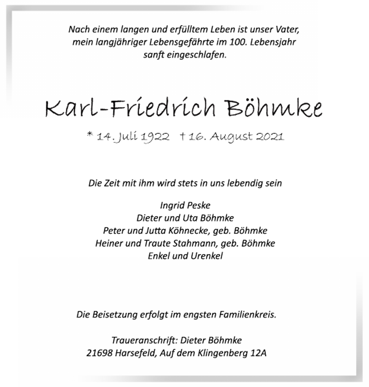 <p>Nach einem langen und erfülltem Leben ist unser Vater,<br />mein langjähriger Lebensgefährte im 100. Lebensjahr<br />sanft eingeschlafen.<br />Karl-Friedrich Böhmke<br />* 14. Juli 1922 † 16. August 2021<br />Die Zeit mit ihm wird stets in uns lebendig sein<br />Ingrid Peske<br />Dieter und Uta Böhmke<br />Peter und Julia Köhnecke, geb. Böhmke<br />Heiner und Traute Stahmann, geb. Böhmke<br />Enkel und Urenkel<br />Die Beisetzung erfolgt im engsten Familienkreis.<br />Traueranschrit: Dieter Böhmke<br />21698 Harsefeld, Auf dem Klingenberg 12A</p>