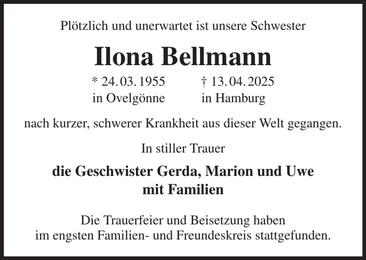 <p>Plötzlich und unerwartet ist unsere Schwester<br />Ilona Bellmann<br />* 24. 03. 1955 † 13. 04. 2025<br />in Ovelgönne in Hamburg<br />nach kurzer, schwerer Krankheit aus dieser Welt gegangen.<br />In stiller Trauer<br />die Geschwister Gerda, Marion und Uwe<br />mit Familien</p><p>Die Trauerfeier und Beisetzung haben<br />im engsten Familien- und Freundeskreis stattgefunden.</p>