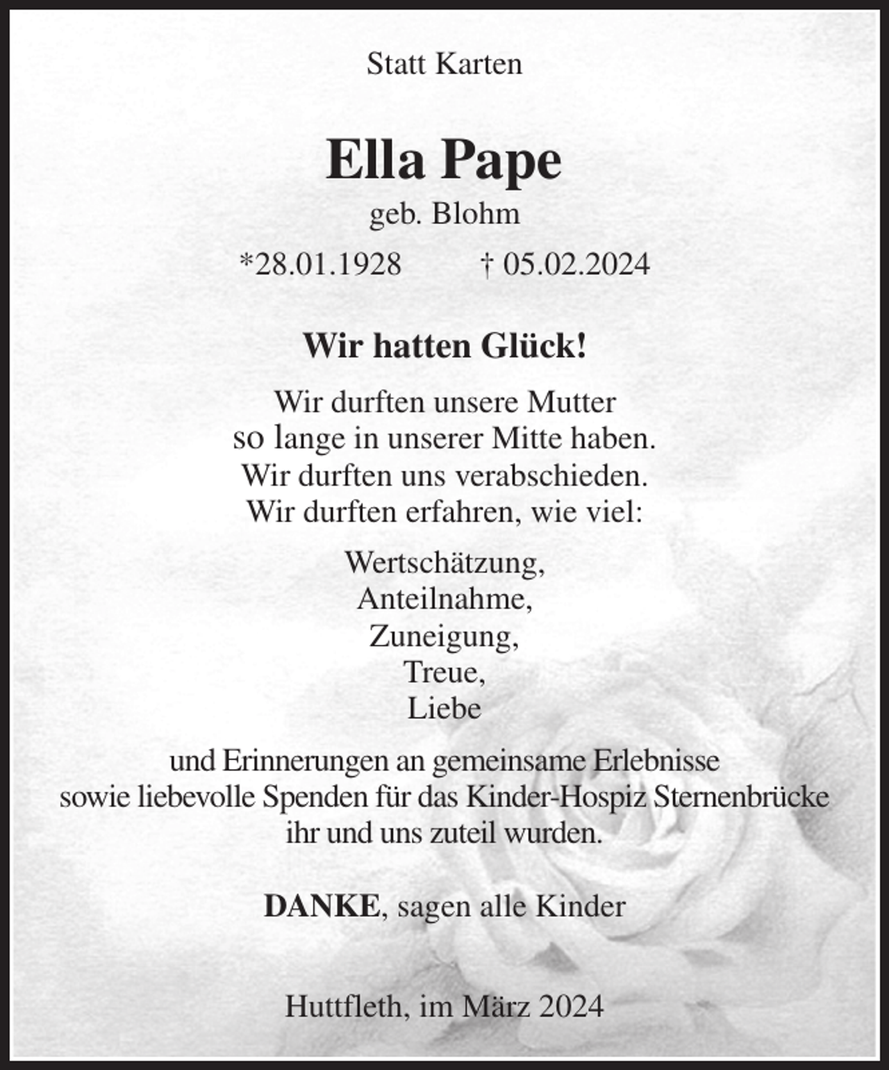 <p>Statt Karten<br />Ella Pape<br />geb. Blohm<br />*28.01.1928 † 05.02.2024<br />Wir hatten Glück!</p><p>Wir durften unsere Mutter<br />so lange in unserer Mitte haben.<br />Wir durften uns verabschieden.<br />Wir durften erfahren, wie viel:</p><p>Wertschätzung,<br />Anteilnahme,<br />Zuneigung,<br />Treue,<br />Liebe</p><p>und Erinnerungen an gemeinsame Erlebnisse<br />sowie liebevolle Spenden für das Kinder-Hospiz Sternenbrücke ihr und uns zuteil wurden.</p><p>DANKE, sagen alle Kinder</p><p>Huttfleth, im März 2024</p>