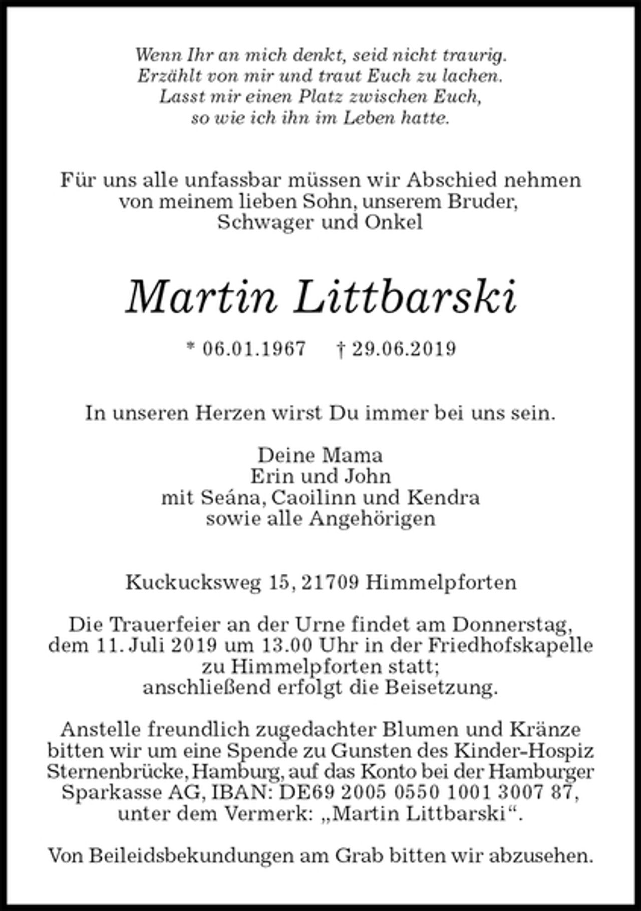 <p>Wenn Ihr an mich denkt, seid nicht traurig.<br />Erzählt von mir und traut Euch zu lachen.<br />Lasst mir einen Platz zwischen Euch,<br />so wie ich ihn im Leben hatte.<br />Für uns alle unfassbar müssen wir Abschied nehmen von meinem lieben Sohn, unserem Bruder,<br />Schwager und Onkel<br />Martin Littbarski<br />* 06.01.1967 † 29.06.2019<br />In unseren Herzen wirst Du immer bei uns sein.</p>
<p>Deine Mama<br />Erin und John<br />mit Seána, Caoilinn und Kendra<br />sowie alle Angehörigen<br />Kuckucksweg 15, 21709 Himmelpforten</p>
<p>Die Trauerfeier an der Urne findet am Donnerstag,<br />dem 11. Juli 2019 um 13.00 Uhr in der Friedhofskapelle zu Himmelpforten statt;<br />anschließend erfolgt die Beisetzung.</p>
<p>Anstelle freundlich zugedachter Blumen und Kränze bitten wir um eine Spende zu Gunsten des Kinder-Hospiz Sternenbrücke, Hamburg, auf das Konto bei der Hamburger Sparkasse AG, IBAN: DE69 2005 0550 1001 3007 87,<br />unter dem Vermerk: „Martin Littbarski“.</p>
<p>Von Beileidsbekundungen am Grab bitten wir abzusehen.</p>