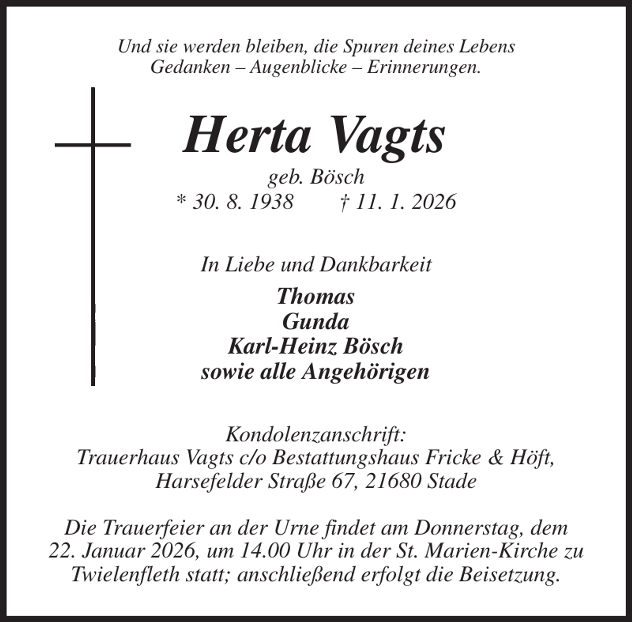 <p>Und sie werden bleiben, die Spuren deines Lebens<br />Gedanken - Augenblicke - Erinnerungen.<br />Herta Vagts<br />geb. Bösch<br />* 30. 8. 1938 † 11. 1. 2026<br />In Liebe und Dankbarkeit<br />Thomas<br />Gunda<br />Karl-Heinz Bösch<br />sowie alle Angehörigen<br />Kondolenzanschrift:<br />Trauerhaus Vagts c/o Bestattungshaus Fricke &amp; Höft,<br />Harsefelder Straße 67, 21680 Stade</p><p>Die Trauerfeier an der Urne findet am Donnerstag, dem<br />22. Januar 2026, um 14.00 Uhr in der St. Marien-Kirche zu Twielenfleth statt; anschließend erfolgt die Beisetzung.</p>