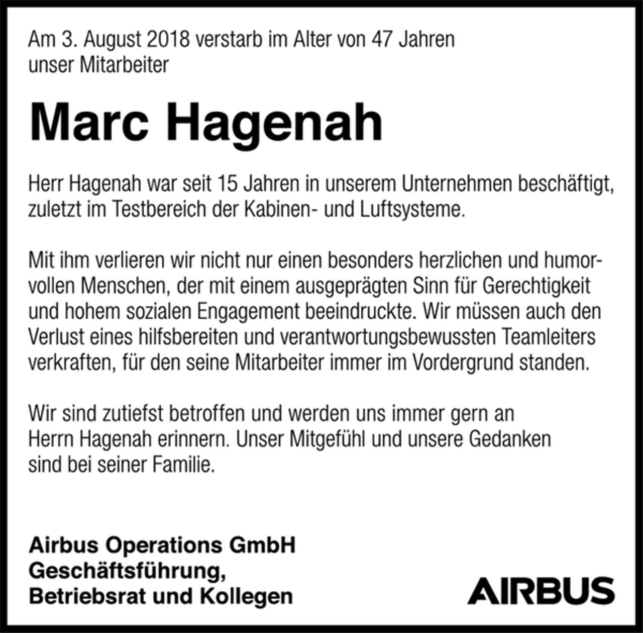 <p>Am 3. August 2018 verstarb im Alter von 47 Jahren<br />unser Mitarbeiter<br />Marc Hagenah<br />Herr Hagenah war seit 15 Jahren in unserem Unternehmen beschäftigt, zuletzt im Testbereich der Kabinen- und Luftsysteme.<br />Mit ihm verlieren wir nicht nur einen besonders herzlichen und humorvollen Menschen, der mit einem ausgeprägten Sinn für Gerechtigkeit und hohem sozialen Engagement beeindruckte. Wir müssen auch den Verlust eines hilfsbereiten und verantwortungsbewussten Teamleiters verkraften, für den seine Mitarbeiter immer im Vordergrund standen.<br />Wir sind zutiefst betroffen und werden uns immer gern an Herrn Hagenah erinnern. Unser Mitgefühl und unsere Gedanken sind bei seiner Familie.<br />Airbus Operations GmbH<br />Geschäftsführung,<br />Betriebsrat und Kollegen</p>