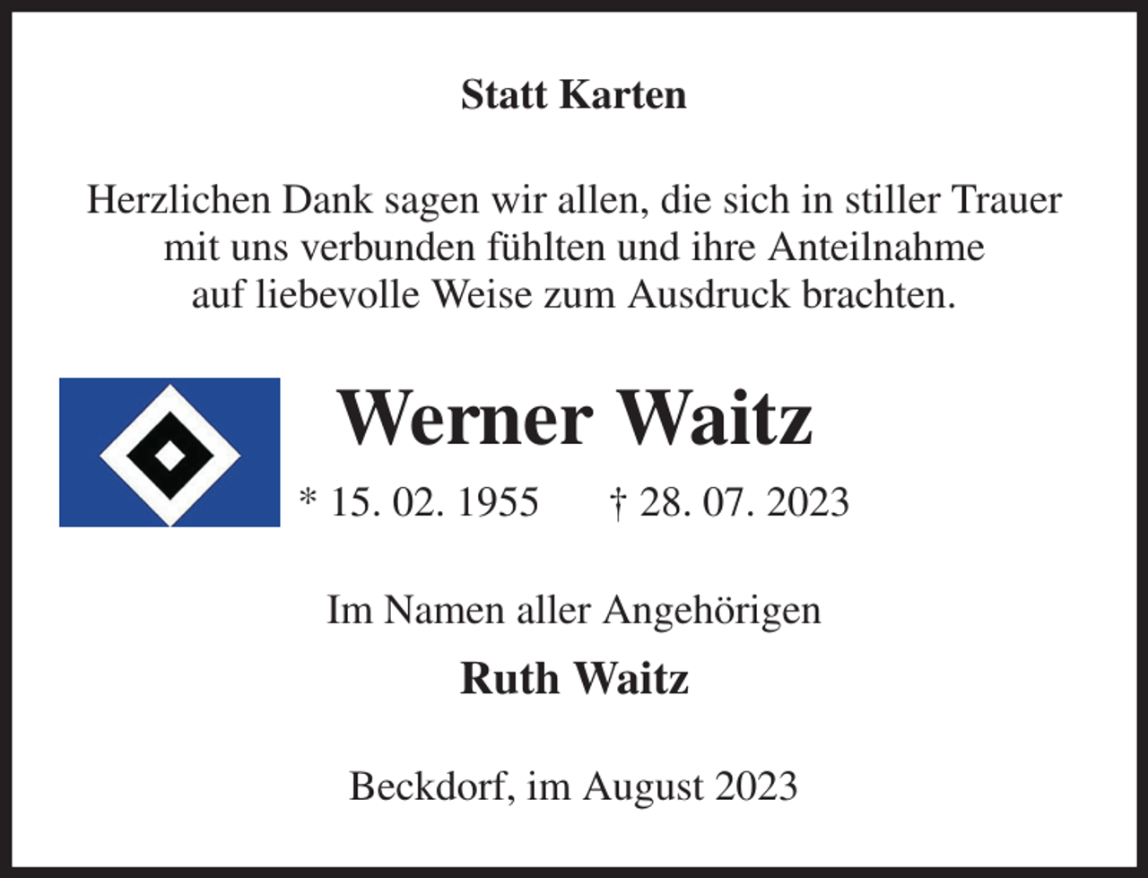 <p>Statt Karten<br />Herzlichen Dank sagen wir allen, die sich in stiller Trauer<br />mit uns verbunden fühlten und ihre Anteilnahme<br />auf liebevolle Weise zum Ausdruck brachten.<br />Werner Waitz<br />* 15. 02. 1955 † 28. 07. 2023<br />Im Namen aller Angehörigen<br />Ruth Waitz<br />Beckdorf, im August 2023</p>