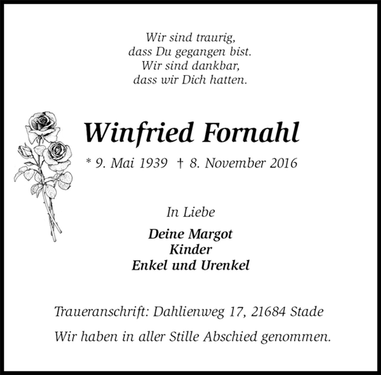 <p>Wir sind traurig,<br />dass Du gegangen bist.<br />Wir sind dankbar,<br />dass wir Dich hatten.<br />Winfried Fornahl<br />* 9. Mai 1939 † 8. November 2016<br />In Liebe<br />Deine Margot<br />Kinder<br />Enkel und Urenkel<br />Traueranschrift: Dahlienweg 17, 21684 Stade</p><p>Wir haben in aller Stille Abschied genommen.</p>