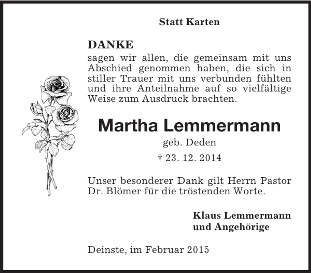 <p>Statt Karten<br />DANKE<br />sagen wir allen, die gemeinsam mit uns Abschied genommen haben, die sich in stiller Trauer mit uns verbunden fühlten und ihre Anteilnahme auf so vielfältige Weise zum Ausdruck brachten.<br />Martha Lemmermann<br />geb. Deden<br />† 23. 12. 2014<br />Unser besonderer Dank gilt Herrn Pastor Dr. Blömer für die tröstenden Worte.<br />Klaus Lemmermann<br />und Angehörige<br />Deinste, im Februar 2015</p>