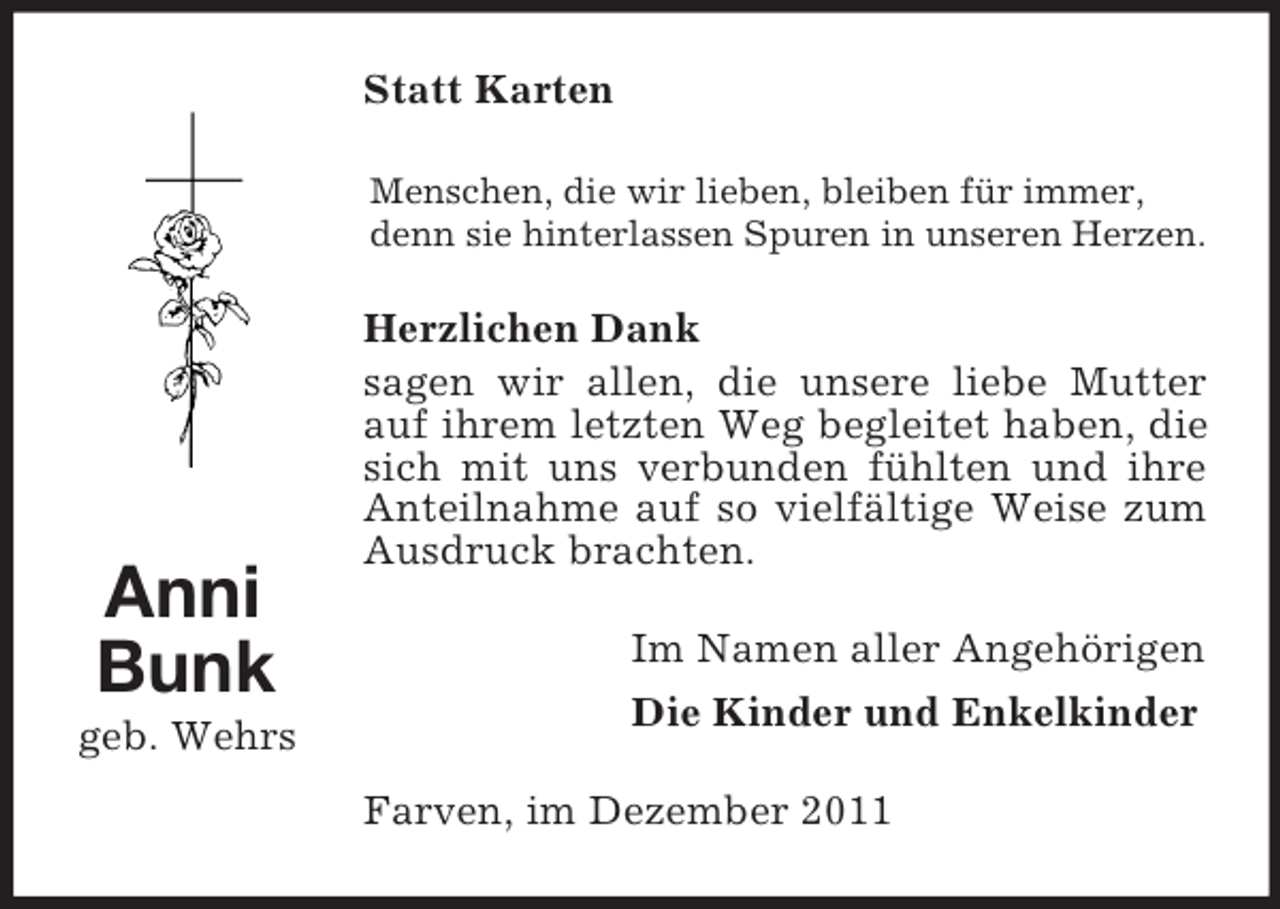 <p>Statt Karten<br />Menschen, die wir lieben, bleiben für immer,<br />denn sie hinterlassen Spuren in unseren Herzen.</p><p>Anni<br />Bunk<br />geb. Wehrs</p><p>Herzlichen Dank<br />sagen wir allen, die unsere liebe Mutter<br />auf ihrem letzten Weg begleitet haben, die<br />sich mit uns verbunden fühlten und ihre<br />Anteilnahme auf so vielfältige Weise zum<br />Ausdruck brachten.<br />Im Namen aller Angehörigen<br />Die Kinder und Enkelkinder<br />Farven, im Dezember 2011</p>