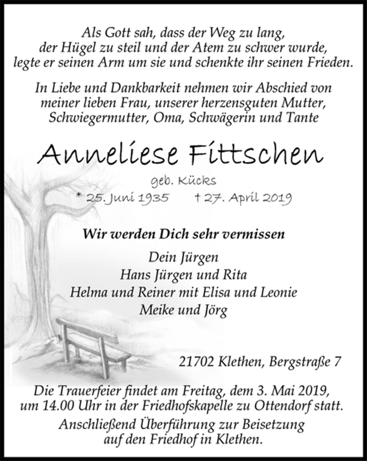 <p>Als Gott sah, dass der Weg zu lang,<br />der Hügel zu steil und der Atem zu schwer wurde,<br />legte er seinen Arm um sie und schenkte ihr seinen Frieden.<br />In Liebe und Dankbarkeit nehmen wir Abschied von<br />meiner lieben Frau, unserer herzensguten Mutter,<br />Schwiegermutter, Oma, Schwägerin und Tante<br />Anneliese Fittschen<br />geb. Kücks<br />* 25. Juni 1935 † 27. April 2019<br />Wir werden Dich sehr vermissen<br />Dein Jürgen<br />Hans Jürgen und Rita<br />Helma und Reiner mit Elisa und Leonie<br />Meike und Jörg<br />21702 Klethen, Bergstraße 7<br />Die Trauerfeier findet am Freitag, dem 3. Mai 2019,<br />um 14.00 Uhr in der Friedhofskapelle zu Ottendorf statt.<br />Anschließend Überführung zur Beisetzung<br />auf den Friedhof in Klethen.</p>