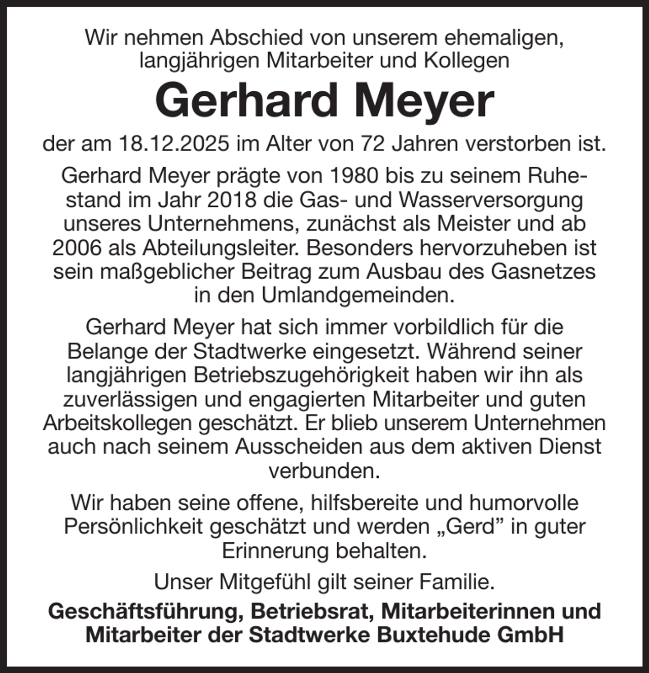 <p>Wir nehmen Abschied von unserem ehemaligen,<br />langjährigen Mitarbeiter und Kollegen<br />Gerhard Meyer<br />der am 18.12.2025 im Alter von 72 Jahren verstorben ist.<br />Gerhard Meyer prägte von 1980 bis zu seinem Ruhestand im Jahr 2018 die Gas- und Wasserversorgung<br />unseres Unternehmens, zunächst als Meister und ab 2006 als Abteilungsleiter. Besonders hervorzuheben ist sein maßgeblicher Beitrag zum Ausbau des Gasnetzes in den Umlandgemeinden.<br />Gerhard Meyer hat sich immer vorbildlich für die<br />Belange der Stadtwerke eingesetzt. Während seiner<br />langjährigen Betriebszugehörigkeit haben wir ihn als<br />zuverlässigen und engagierten Mitarbeiter und guten<br />Arbeitskollegen geschätzt. Er blieb unserem Unternehmen<br />auch nach seinem Ausscheiden aus dem aktiven Dienst verbunden.<br />Wir haben seine offene, hilfsbereite und humorvolle<br />Persönlichkeit geschätzt und werden „Gerd” in guter<br />Erinnerung behalten.<br />Unser Mitgefühl gilt seiner Familie.<br />Geschäftsführung, Betriebsrat, Mitarbeiterinnen und Mitarbeiter der Stadtwerke Buxtehude GmbH</p>