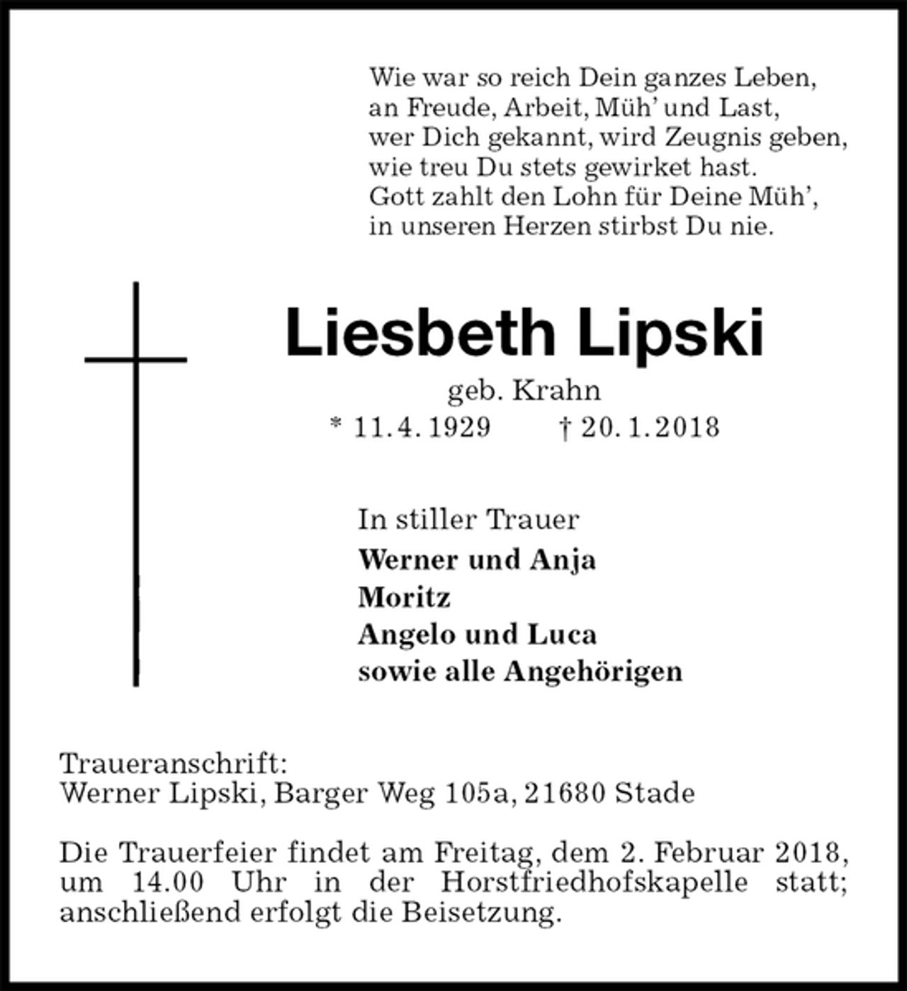 <p>Wie war so reich Dein ganzes Leben,<br />an Freude, Arbeit, Müh’ und Last,<br />wer Dich gekannt, wird Zeugnis geben,<br />wie treu Du stets gewirket hast.<br />Gott zahlt den Lohn für Deine Müh’,<br />in unseren Herzen stirbst Du nie.<br />Liesbeth Lipski<br />geb. Krahn<br />* 11. 4. 1929 † 20. 1. 2018<br />In stiller Trauer<br />Werner und Anja<br />Moritz<br />Angelo und Luca<br />sowie alle Angehörigen<br />Traueranschrift:<br />Werner Lipski, Barger Weg 105a, 21680 Stade</p><p>Die Trauerfeier findet am Freitag, dem 2. Februar 2018, um 14.00 Uhr in der Horstfriedhofskapelle statt;<br />anschließend erfolgt die Beisetzung.</p>