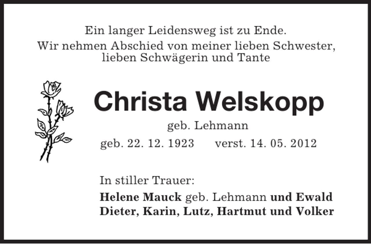 <p>Ein langer Leidensweg ist zu Ende.<br />Wir nehmen Abschied von meiner lieben Schwester,<br />lieben Schwägerin und Tante<br />Christa Welskopp<br />geb. Lehmann<br />geb. 22. 12. 1923 verst. 14. 05. 2012<br />In stiller Trauer:<br />Helene Mauck geb. Lehmann und Ewald<br />Dieter, Karin, Lutz, Hartmut und Volker</p>