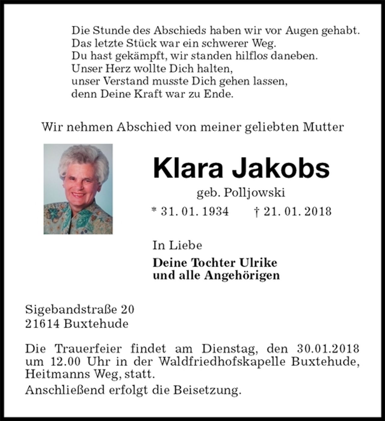 <p>Die Stunde des Abschieds haben wir vor Augen gehabt.<br />Das letzte Stück war ein schwerer Weg.<br />Du hast gekämpft, wir standen hilflos daneben.<br />Unser Herz wollte Dich halten,<br />unser Verstand musste Dich gehen lassen,<br />denn Deine Kraft war zu Ende.<br />Wir nehmen Abschied von meiner geliebten Mutter<br />Klara Jakobs<br />geb. Polljowski<br />* 31. 01. 1934 † 21. 01. 2018<br />In Liebe<br />Deine Tochter Ulrike<br />und alle Angehörigen<br />Sigebandstraße 20<br />21614 Buxtehude</p><p>Die Trauerfeier findet am Dienstag, den 30.01.2018<br />um 12.00 Uhr in der Waldfriedhofskapelle Buxtehude,<br />Heitmanns Weg, statt.<br />Anschließend erfolgt die Beisetzung.</p>