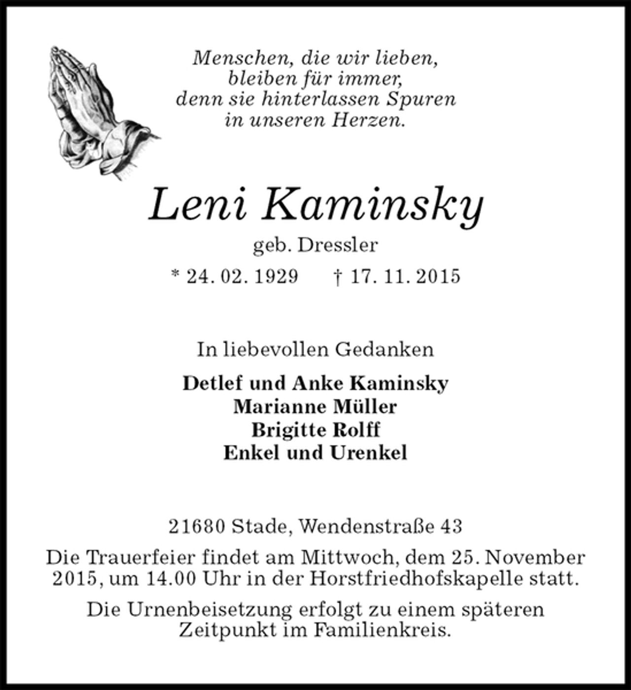 <p>Menschen, die wir lieben,<br />bleiben für immer,<br />denn sie hinterlassen Spuren<br />in unseren Herzen.<br />Leni Kaminsky<br />geb. Dressler<br />* 24. 02. 1929 † 17. 11. 2015<br />In liebevollen Gedanken<br />Detlef und Anke Kaminsky<br />Marianne Müller<br />Brigitte Rolff<br />Enkel und Urenkel<br />21680 Stade, Wendenstraße 43<br />Die Trauerfeier findet am Mittwoch, dem 25. November<br />2015, um 14.00 Uhr in der Horstfriedhofskapelle statt.<br />Die Urnenbeisetzung erfolgt zu einem späteren<br />Zeitpunkt im Familienkreis.</p>