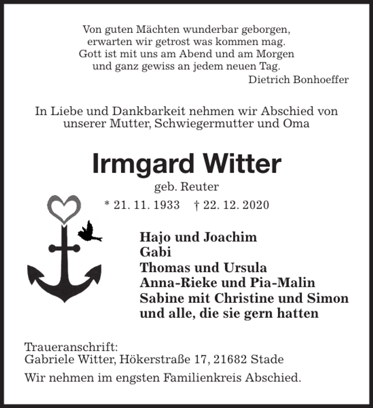 <p>Von guten Mächten wunderbar geborgen,<br />erwarten wir getrost was kommen mag.<br />Gott ist mit uns am Abend und am Morgen<br />und ganz gewiss an jedem neuen Tag.<br />Dietrich Bonhoeffer<br />In Liebe und Dankbarkeit nehmen wir Abschied von<br />unserer Mutter, Schwiegermutter und Oma<br />Irmgard Witter<br />geb. Reuter<br />* 21. 11. 1933 † 22. 12. 2020<br />Hajo und Joachim<br />Gabi<br />Thomas und Ursula<br />Anna-Rieke und Pia-Malin<br />Sabine mit Christine und Simon<br />und alle, die sie gern hatten<br />Traueranschrift:<br />Gabriele Witter, Hökerstraße 17, 21682 Stade<br />Wir nehmen im engsten Familienkreis Abschied.</p>