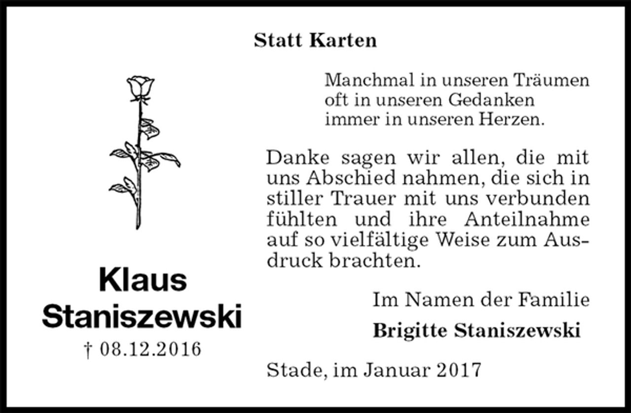 <p>Statt Karten<br />Manchmal in unseren Träumen<br />oft in unseren Gedanken<br />immer in unseren Herzen.<br />Danke sagen wir allen, die mit uns Abschied nahmen, die sich in stiller Trauer mit uns verbunden fühlten und ihre Anteilnahme auf so vielfältige Weise zum Ausdruck brachten.<br />Im Namen der Familie<br />Brigitte Staniszewski<br />Stade, im Januar 2017<br />Klaus<br />Staniszewski<br />† 08.12.2016</p>
