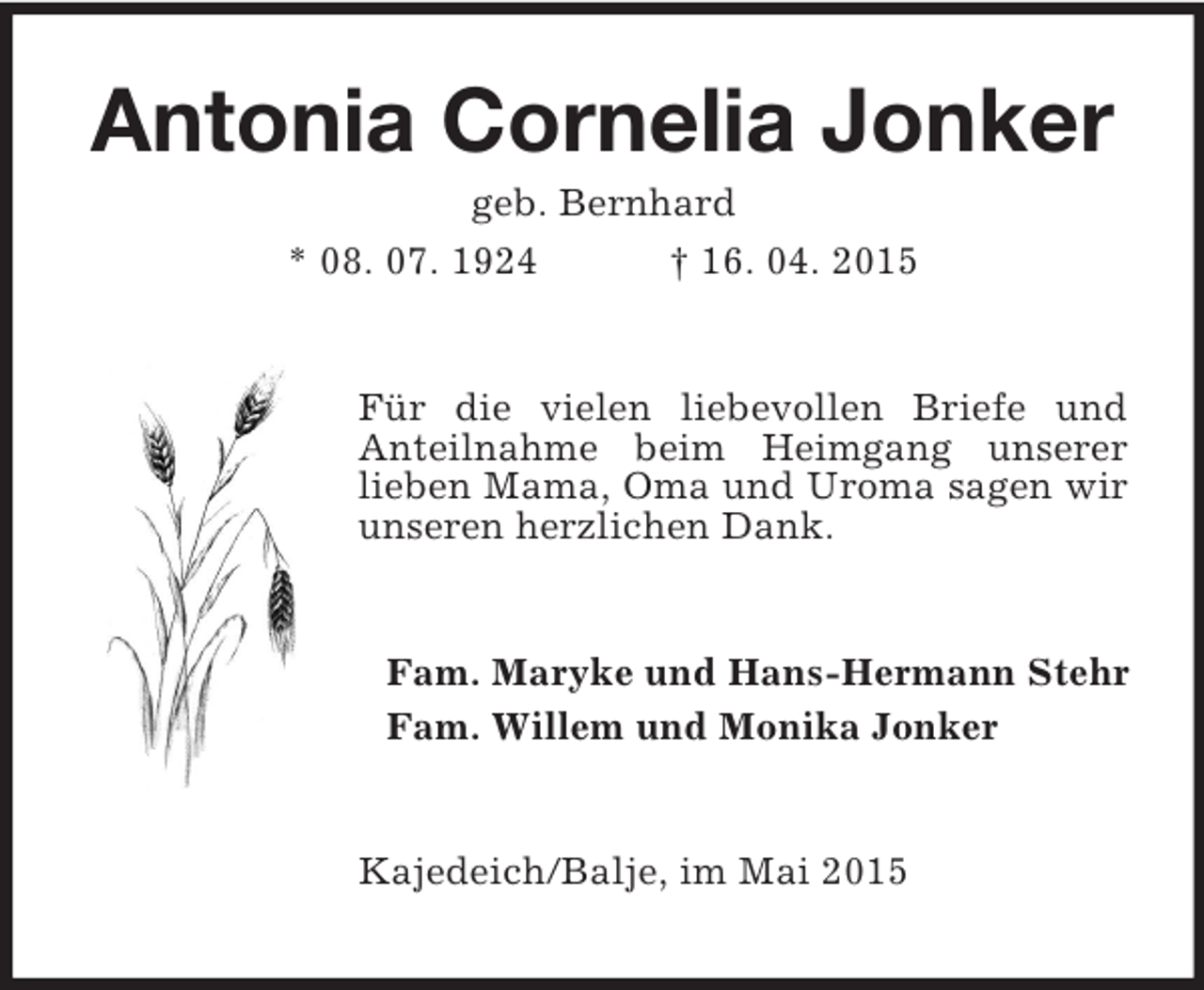 <p>Antonia Cornelia Jonker<br />geb. Bernhard<br />* 08. 07. 1924 † 16. 04. 2015<br />Für die vielen liebevollen Briefe und<br />Anteilnahme beim Heimgang unserer<br />lieben Mama, Oma und Uroma sagen wir unseren herzlichen Dank.<br />Fam. Maryke und Hans-Hermann Stehr<br />Fam. Willem und Monika Jonker<br />Kajedeich/Balje, im Mai 2015</p>
