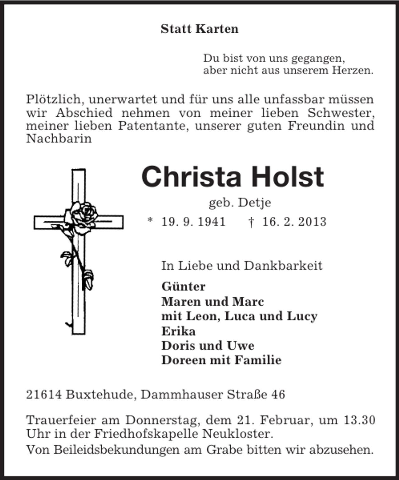 <p>Statt Karten<br />Du bist von uns gegangen,<br />aber nicht aus unserem Herzen.<br />Plötzlich, unerwartet und für uns alle unfassbar müssen wir Abschied nehmen von meiner lieben Schwester, meiner lieben Patentante, unserer guten Freundin und Nachbarin<br />Christa Holst<br />geb. Detje<br />* 19. 9. 1941 † 16. 2. 2013<br />In Liebe und Dankbarkeit<br />Günter<br />Maren und Marc<br />mit Leon, Luca und Lucy<br />Erika<br />Doris und Uwe<br />Doreen mit Familie<br />21614 Buxtehude, Dammhauser Straße 46<br />Trauerfeier am Donnerstag, dem 21. Februar, um 13.30 Uhr in der Friedhofskapelle Neukloster.<br />Von Beileidsbekundungen am Grabe bitten wir abzusehen.</p>