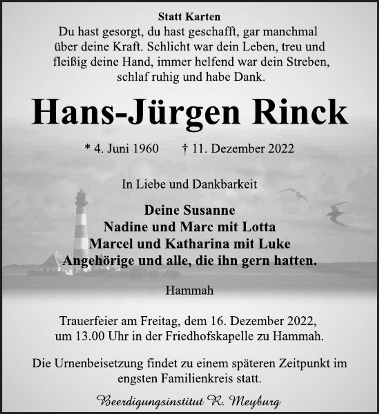 <p>Statt Karten<br />Du hast gesorgt, du hast geschafft, gar manchmal<br />über deine Kraft. Schlicht war dein Leben, treu und<br />fleißig deine Hand, immer helfend war dein Streben,<br />schlaf ruhig und habe Dank.<br />Hans-Jürgen Rinck<br />* 4. Juni 1960 † 11. Dezember 2022<br />In Liebe und Dankbarkeit<br />Deine Susanne<br />Nadine und Marc mit Lotta<br />Marcel und Katharina mit Luke<br />Angehörige und alle, die ihn gern hatten.<br />Hammah<br />Trauerfeier am Freitag, dem 16. Dezember 2022,<br />um 13.00 Uhr in der Friedhofskapelle zu Hammah.<br />Die Urnenbeisetzung findet zu einem späteren Zeitpunkt im<br />engsten Familienkreis statt.<br />Beerdigungsinstitut R. Meyburg</p>