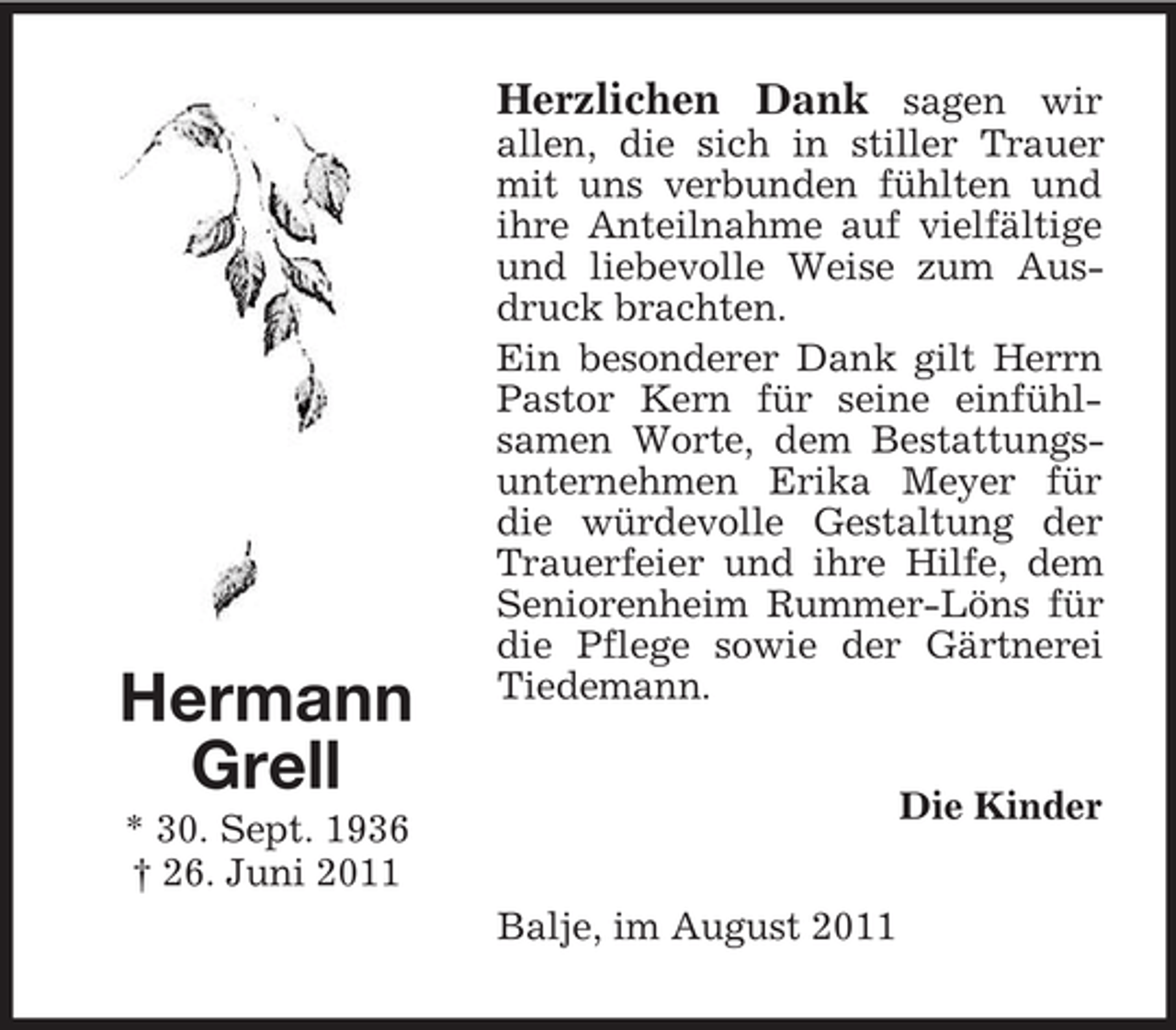 <p>Herzlichen Dank sagen wir</p><p>Hermann<br />Grell</p><p>allen, die sich in stiller Trauer<br />mit uns verbunden fühlten und<br />ihre Anteilnahme auf vielfältige<br />und liebevolle Weise zum Ausdruck brachten.<br />Ein besonderer Dank gilt Herrn<br />Pastor Kern für seine einfühlsamen Worte, dem Bestattungsunternehmen Erika Meyer für<br />die würdevolle Gestaltung der<br />Trauerfeier und ihre Hilfe, dem<br />Seniorenheim Rummer-Löns für<br />die Pflege sowie der Gärtnerei<br />Tiedemann.<br />Die Kinder</p><p>* 30. Sept. 1936<br />† 26. Juni 2011<br />Balje, im August 2011</p>