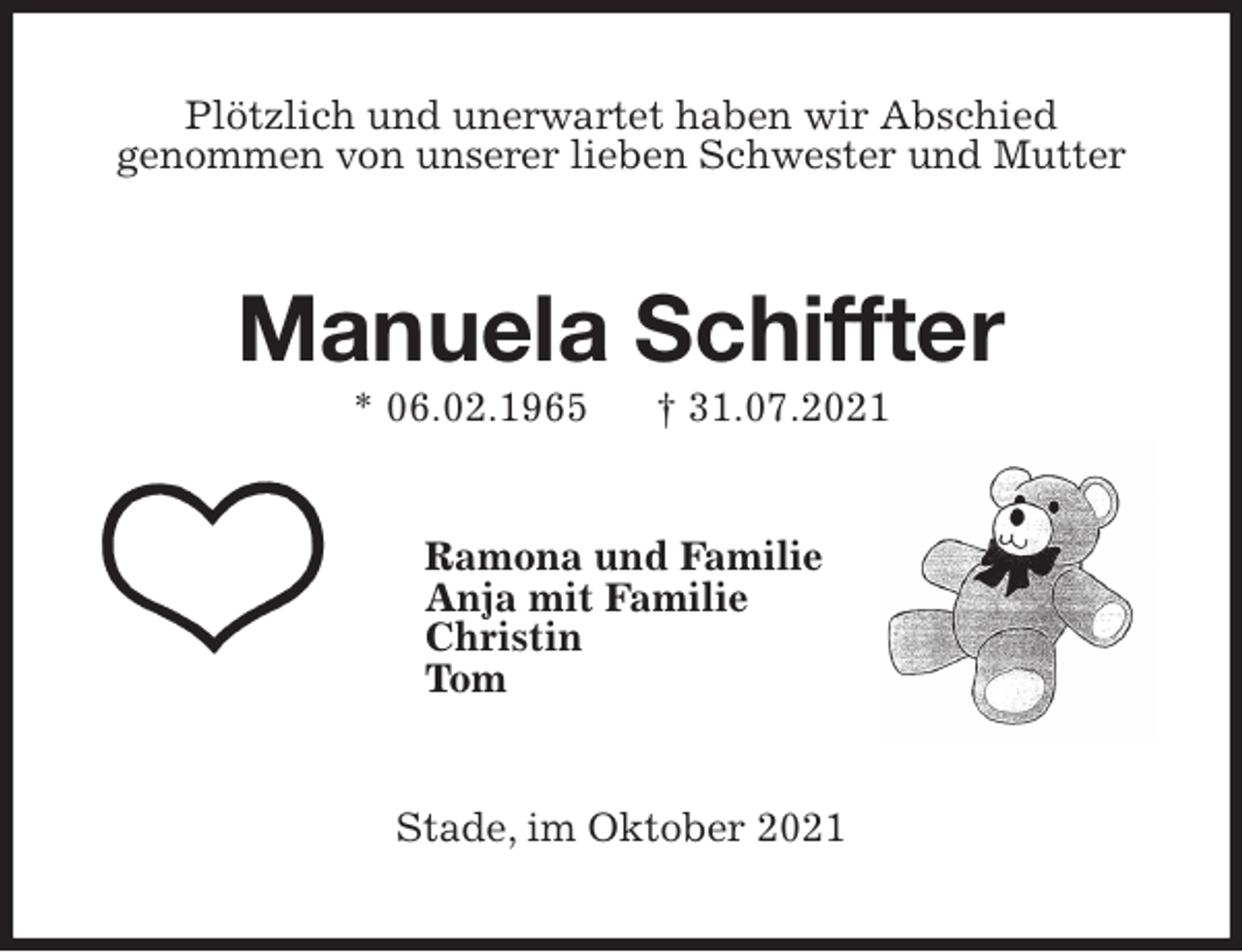 <p>Plötzlich und unerwartet haben wir Abschied<br />genommen von unserer lieben Schwester und Mutter<br />Manuela Schiffter<br />* 06.02.1965 † 31.07.2021<br />Ramona und Familie<br />Anja mit Familie<br />Christin<br />Tom<br />Stade, im Oktober 2021</p>