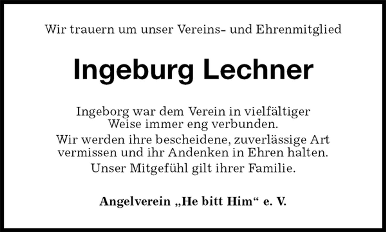 <p>Wir trauern um unser Vereins- und Ehrenmitglied<br />Ingeburg Lechner<br />Ingeborg war dem Verein in vielfältiger<br />Weise immer eng verbunden.<br />Wir werden ihre bescheidene, zuverlässige Art<br />vermissen und ihr Andenken in Ehren halten.<br />Unser Mitgefühl gilt ihrer Familie.<br />Angelverein „He bitt Him“ e. V.</p>