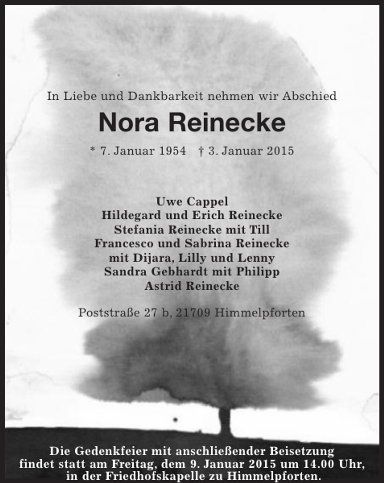<p>In Liebe und Dankbarkeit nehmen wir Abschied</p><p>Nora Reinecke<br />* 7. Januar 1954 † 3. Januar 2015</p><p>Uwe Cappel<br />Hildegard und Erich Reinecke<br />Stefania Reinecke mit Till<br />Francesco und Sabrina Reinecke<br />mit Dijara, Lilly und Lenny<br />Sandra Gebhardt mit Philipp<br />Astrid Reinecke<br />Poststraße 27 b, 21709 Himmelpforten</p><p>Die Gedenkfeier mit anschließender Beisetzung<br />findet statt am Freitag, dem 9. Januar 2015 um 14.00 Uhr,<br />in der Friedhofskapelle zu Himmelpforten.</p>