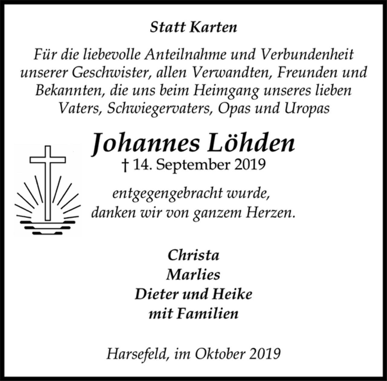 <p>Statt Karten<br />Für die liebevolle Anteilnahme und Verbundenheit<br />unserer Geschwister, allen Verwandten, Freunden und<br />Bekannten, die uns beim Heimgang unseres lieben<br />Vaters, Schwiegervaters, Opas und Uropas<br />Johannes Löhden<br />† 14. September 2019<br />entgegengebracht wurde,<br />danken wir von ganzem Herzen.<br />Christa<br />Marlies<br />Dieter und Heike<br />mit Familien<br />Harsefeld, im Oktober 2019</p>